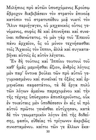 Μιλήσιος πρὸ αὐτῶν ὑποσχόμενος Κροίσῳ
ἄβροχον διαβιβάσειν τὸν στρατὸν ἐπινοίᾳ
κατόπιν τοῦ στρατοπέδου μιᾷ νυκτὶ τὸν
Ἅλυν περιήγαγεν, οὐ μηχανικὸς οὗτος γε-
νόμενος, σοφὸς δὲ καὶ ἐπινοῆσαι καὶ συνε-
ῖναι πιθανώτατος. τὸ μὲν γὰρ τοῦ Ἐπειοῦ
πάνυ ἀρχαῖον, ὃς οὐ μόνον τεχνήσασθαι
τοῖς Ἀχαιοῖς τὸν ἵππον, ἀλλὰ καὶ συγκατα-
βῆναι αὐτοῖς ἐς αὐτὸν λέγεται.
Ἐν δὴ τούτοις καὶ Ἱππίου τουτουὶ τοῦ
καθ' ἡμᾶς μεμνῆσθαι ἄξιον, ἀνδρὸς λόγοις
μὲν παρ' ὅντινα βούλει τῶν πρὸ αὐτοῦ γε-
γυμνασμένου καὶ συνεῖναί τε ὀξέος καὶ ἑρ-
μηνεῦσαι σαφεστάτου, τὰ δὲ ἔργα πολὺ
τῶν λόγων ἀμείνω παρεχομένου καὶ τὴν
τῆς τέχνης ὑπόσχεσιν ἀποπληροῦντος, οὐκ
ἐν τοιαύταις μὲν ὑποθέσεσιν ἐν αἷς οἱ πρὸ
αὐτοῦ πρῶτοι γενέσθαι εὐτύχησαν, κατὰ
δὲ τὸν γεωμετρικὸν λόγον ἐπὶ τῆς δοθεί-
σης, φασίν, εὐθείας τὸ τρίγωνον ἀκριβῶς
συνισταμένου. καίτοι τῶν γε ἄλλων ἕκα-
30
 
