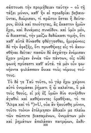 σάπτουσι τὴν προμήθειαν ταύτην – οὐ τῇ
τάξει μόνον, καθ' ἣν αἱ προεδρίαι βεβαιο-
ῦνται, διώρισαν, τί πρῶτον ἔσται ἢ δεύτε-
ρον, ἀλλὰ καὶ ποιότητας, ἃς ἕκαστον ἡμῶν
ἔχει, καὶ δυνάμεις συνεῖδον. καὶ ὑμῖν μέν,
ὦ δικασταί, τὴν μείζω δεδώκασι τιμήν, ὅτι
καθ' αὑτὰ δύνασθε φθέγγεσθαι, ἡμιφώνοις
δὲ τὴν ἐφεξῆς, ὅτι προσθήκης εἰς τὸ ἀκου-
σθῆναι δεῖται· πασῶν δὲ ἐσχάτην ἐνόμισαν
ἔχειν μοῖραν ἐννέα τῶν πάντων, οἷς οὐδὲ
φωνὴ πρόσεστι καθ' αὑτά. τὰ μὲν οὖν φω-
νήεντα φυλάσσειν ἔοικε τοὺς νόμους τού-
τους.
Τὸ δέ γε Ταῦ τοῦτο, οὐ γὰρ ἔχω χείρονι
αὐτὸ ὀνομάσαι ῥήματι ἢ ᾧ καλεῖται, ὃ μὰ
τοὺς θεούς, εἰ μὴ ἐξ ὑμῶν δύο συνῆλθον
ἀγαθοὶ καὶ καθήκοντες ὁραθῆναι, τό τε
Ἄλφα καὶ τὸ *)=U, οὐκ ἂν ἠκούσθη μόνον,
τοῦτο τοίνυν ἐτόλμησεν ἀδικεῖν με πλείω
τῶν πώποτε βιασαμένων, ὀνομάτων μὲν
καὶ ῥημάτων ἀπελάσαν πατρῴων, ἐκδι-
300
 