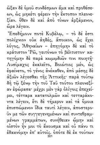 ῶξαν δὲ ὁμοῦ συνδέσμων ἅμα καὶ προθέσε-
ων, ὡς μηκέτι φέρειν τὴν ἔκτοπον πλεονε-
ξίαν. ὅθεν δὲ καὶ ἀπὸ τίνων ἀρξάμενον,
ὥρα λέγειν.
Ἐπεδήμουν ποτὲ Κυβέλῳ, – τὸ δέ ἐστι
πολίχνιον οὐκ ἀηδές, ἄποικον, ὡς ἔχει
λόγος, Ἀθηναίων – ἐπηγόμην δὲ καὶ τὸ
κράτιστον Ῥῶ, γειτόνων τὸ βέλτιστον· κα-
τηγόμην δὲ παρὰ κωμῳδιῶν τινι ποιητῇ·
Λυσίμαχος ἐκαλεῖτο, Βοιώτιος μέν, ὡς
ἐφαίνετο, τὸ γένος ἀνέκαθεν, ἀπὸ μέσης δὲ
ἀξιῶν λέγεσθαι τῆς Ἀττικῆς· παρὰ τούτῳ
δὴ τῷ ξένῳ τὴν τοῦ Ταῦ τούτου πλεονεξί-
αν ἐφώρασα· μέχρι μὲν γὰρ ὀλίγοις ἐπεχεί-
ρει, τέτταρα κατατολμῶν καὶ τετταράκο-
ντα λέγειν, ἔτι δὲ τήμερον καὶ τὰ ὅμοια
ἐπισπώμενον ἴδια ταυτὶ λέγειν, ἀποστερο-
ῦν με τῶν συγγεγενημένων καὶ συντεθραμ-
μένων γραμμάτων, συνήθειαν ᾤμην καὶ
οἰστὸν ἦν μοι τὸ ἄκουσμα καὶ οὐ πάνυ τι
ἐδακνόμην ἐπ' αὐτοῖς. ὁπότε δὲ ἐκ τούτων
301
 