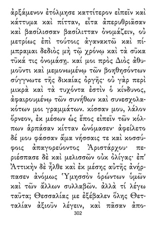 ἀρξάμενον ἐτόλμησε καττίτερον εἰπεῖν καὶ
κάττυμα καὶ πίτταν, εἶτα ἀπερυθριᾶσαν
καὶ βασίλισσαν βασίλιτταν ὀνομάζειν, οὐ
μετρίως ἐπὶ τούτοις ἀγανακτῶ καὶ πί-
μπραμαι δεδιὸς μὴ τῷ χρόνῳ καὶ τὰ σῦκα
τῦκά τις ὀνομάσῃ. καί μοι πρὸς ∆ιὸς ἀθυ-
μοῦντι καὶ μεμονωμένῳ τῶν βοηθησόντων
σύγγνωτε τῆς δικαίας ὀργῆς· οὐ γὰρ περὶ
μικρὰ καὶ τὰ τυχόντα ἐστὶν ὁ κίνδυνος,
ἀφαιρουμένῳ τῶν συνήθων καὶ συνεσχολα-
κότων μοι γραμμάτων. κίσσαν μου, λάλον
ὄρνεον, ἐκ μέσων ὡς ἔπος εἰπεῖν τῶν κόλ-
πων ἁρπάσαν κίτταν ὠνόμασεν· ἀφείλετο
δέ μου φάσσαν ἅμα νήσσαις τε καὶ κοσσύ-
φοις ἀπαγορεύοντος Ἀριστάρχου· πε-
ριέσπασε δὲ καὶ μελισσῶν οὐκ ὀλίγας· ἐπ'
Ἀττικὴν δὲ ἦλθε καὶ ἐκ μέσης αὐτῆς ἀνήρ-
πασεν ἀνόμως Ὑμησσὸν ὁρώντων ὑμῶν
καὶ τῶν ἄλλων συλλαβῶν. ἀλλὰ τί λέγω
ταῦτα; Θεσσαλίας με ἐξέβαλεν ὅλης Θετ-
ταλίαν ἀξιοῦν λέγειν, καὶ πᾶσαν ἀπο-
302
 