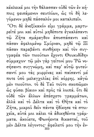 κέκλεικέ μοι τὴν θάλασσαν οὐδὲ τῶν ἐν κή-
ποις φεισάμενον σευτλίων, ὡς τὸ δὴ λε-
γόμενον μηδὲ πάσσαλόν μοι καταλιπεῖν.
Ὅτι δὲ ἀνεξίκακόν εἰμι γράμμα, μαρτυ-
ρεῖτέ μοι καὶ αὐτοὶ μηδέποτε ἐγκαλέσαντι
τῷ Ζῆτα σμάραγδον ἀποσπάσαντι καὶ
πᾶσαν ἀφελομένῳ Σμύρναν, μηδὲ τῷ Ξῖ
πᾶσαν παραβάντι συνθήκην καὶ τὸν συγ-
γραφέα τῶν τοιούτων ἔχοντι Θουκυδίδην
σύμμαχον· τῷ μὲν γὰρ γείτονί μου Ῥῶ νο-
σήσαντι συγγνώμη, καὶ παρ' αὐτῷ φυτεύ-
σαντί μου τὰς μυρρίνας καὶ παίσαντί μέ
ποτε ὑπὸ μελαγχολίας ἐπὶ κόρρης. κἀγὼ
μὲν τοιοῦτον. τὸ δὲ Ταῦ τοῦτο σκοπῶμεν
ὡς φύσει βίαιον καὶ πρὸς τὰ λοιπά. ὅτι δὲ
οὐδὲ τῶν ἄλλων ἀπέσχετο γραμμάτων,
ἀλλὰ καὶ τὸ ∆έλτα καὶ τὸ Θῆτα καὶ τὸ
Ζῆτα, μικροῦ δεῖν πάντα ἠδίκησε τὰ στοι-
χεῖα, αὐτά μοι κάλει τὰ ἀδικηθέντα γράμ-
ματα. ἀκούετε, Φωνήεντα δικασταί, τοῦ
μὲν ∆έλτα λέγοντος· ἀφείλετό μου τὴν ἐν-
303
 