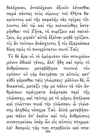 δελέχειαν, ἐντελέχειαν ἀξιοῦν λέγεσθαι
παρὰ πάντας τοὺς νόμους· τοῦ Θῆτα δα-
κρύοντος καὶ τῆς κεφαλῆς τὰς τρίχας τίλ-
λοντος ἐπὶ τῷ καὶ τῆς κολοκύνθης ἐστε-
ρῆσθαι· τοῦ Ζῆτα, τὸ συρίζειν καὶ σαλπί-
ζειν, ὡς μηκέτ' αὐτῷ ἐξεῖναι μηδὲ γρύζειν.
τίς ἂν τούτων ἀνάσχοιτο; ἢ τίς ἐξαρκέσειε
δίκη πρὸς τὸ πονηρότατον τουτὶ Ταῦ;
Τὸ δὲ ἄρα οὐ τὸ ὁμόφυλον τῶν στοιχείων
μόνον ἀδικεῖ γένος, ἀλλ' ἤδη καὶ πρὸς τὸ
ἀνθρώπειον μεταβέβηκε τουτονὶ τὸν
τρόπον· οὐ γὰρ ἐπιτρέπει γε αὐτοὺς κατ'
εὐθὺ φέρεσθαι ταῖς γλώςσαις· μᾶλλον δέ, ὦ
δικασταί, μεταξὺ γάρ με πάλιν τὰ τῶν ἀν-
θρώπων πράγματα ἀνέμνησε περὶ τῆς
γλώσσης, καὶ ταύτης με τὸ μέρος ἀπήλασε
καὶ γλῶτταν ποιεῖ τὴν γλῶσσαν. ὦ γλώσ-
σης ἀληθῶς νόσημα Ταῦ. ἀλλὰ μεταβήσο-
μαι πάλιν ἐπ' ἐκεῖνο καὶ τοῖς ἀνθρώποις
συναγορεύσω ὑπὲρ ὧν εἰς αὐτοὺς πλημμε-
λεῖ· δεσμοῖς γάρ τισι στρεβλοῦν καὶ σπα-
304
 