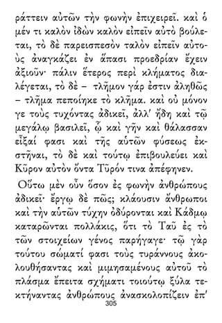 ράττειν αὐτῶν τὴν φωνὴν ἐπιχειρεῖ. καὶ ὁ
μέν τι καλὸν ἰδὼν καλὸν εἰπεῖν αὐτὸ βούλε-
ται, τὸ δὲ παρεισπεσὸν ταλὸν εἰπεῖν αὐτο-
ὺς ἀναγκάζει ἐν ἅπασι προεδρίαν ἔχειν
ἀξιοῦν· πάλιν ἕτερος περὶ κλήματος δια-
λέγεται, τὸ δὲ – τλῆμον γάρ ἐστιν ἀληθῶς
– τλῆμα πεποίηκε τὸ κλῆμα. καὶ οὐ μόνον
γε τοὺς τυχόντας ἀδικεῖ, ἀλλ' ἤδη καὶ τῷ
μεγάλῳ βασιλεῖ, ᾧ καὶ γῆν καὶ θάλασσαν
εἶξαί φασι καὶ τῆς αὑτῶν φύσεως ἐκ-
στῆναι, τὸ δὲ καὶ τούτῳ ἐπιβουλεύει καὶ
Κῦρον αὐτὸν ὄντα Τῦρόν τινα ἀπέφηνεν.
Οὕτω μὲν οὖν ὅσον ἐς φωνὴν ἀνθρώπους
ἀδικεῖ· ἔργῳ δὲ πῶς; κλάουσιν ἄνθρωποι
καὶ τὴν αὑτῶν τύχην ὀδύρονται καὶ Κάδμῳ
καταρῶνται πολλάκις, ὅτι τὸ Ταῦ ἐς τὸ
τῶν στοιχείων γένος παρήγαγε· τῷ γὰρ
τούτου σώματί φασι τοὺς τυράννους ἀκο-
λουθήσαντας καὶ μιμησαμένους αὐτοῦ τὸ
πλάσμα ἔπειτα σχήματι τοιούτῳ ξύλα τε-
κτήναντας ἀνθρώπους ἀνασκολοπίζειν ἐπ'
305
 