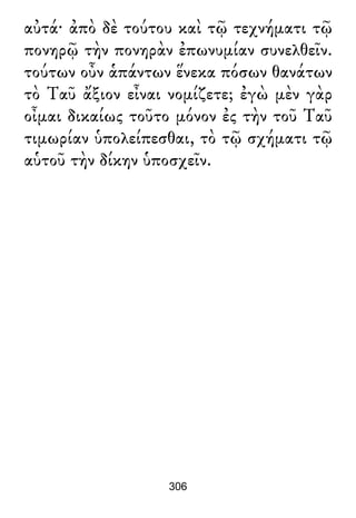 αὐτά· ἀπὸ δὲ τούτου καὶ τῷ τεχνήματι τῷ
πονηρῷ τὴν πονηρὰν ἐπωνυμίαν συνελθεῖν.
τούτων οὖν ἁπάντων ἕνεκα πόσων θανάτων
τὸ Ταῦ ἄξιον εἶναι νομίζετε; ἐγὼ μὲν γὰρ
οἶμαι δικαίως τοῦτο μόνον ἐς τὴν τοῦ Ταῦ
τιμωρίαν ὑπολείπεσθαι, τὸ τῷ σχήματι τῷ
αὑτοῦ τὴν δίκην ὑποσχεῖν.
306
 