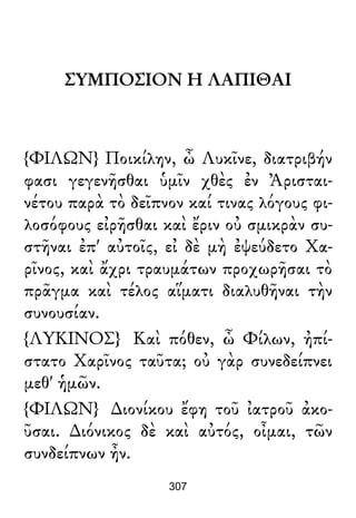 ΣΥΜΠΟΣΙΟΝ Η ΛΑΠΙΘΑΙ
{ΦΙΛΩΝ} Ποικίλην, ὦ Λυκῖνε, διατριβήν
φασι γεγενῆσθαι ὑμῖν χθὲς ἐν Ἀρισται-
νέτου παρὰ τὸ δεῖπνον καί τινας λόγους φι-
λοσόφους εἰρῆσθαι καὶ ἔριν οὐ σμικρὰν συ-
στῆναι ἐπ' αὐτοῖς, εἰ δὲ μὴ ἐψεύδετο Χα-
ρῖνος, καὶ ἄχρι τραυμάτων προχωρῆσαι τὸ
πρᾶγμα καὶ τέλος αἵματι διαλυθῆναι τὴν
συνουσίαν.
{ΛΥΚΙΝΟΣ} Καὶ πόθεν, ὦ Φίλων, ἠπί-
στατο Χαρῖνος ταῦτα; οὐ γὰρ συνεδείπνει
μεθ' ἡμῶν.
{ΦΙΛΩΝ} ∆ιονίκου ἔφη τοῦ ἰατροῦ ἀκο-
ῦσαι. ∆ιόνικος δὲ καὶ αὐτός, οἶμαι, τῶν
συνδείπνων ἦν.
307
 