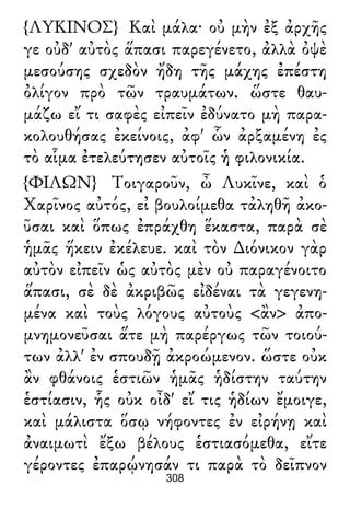 {ΛΥΚΙΝΟΣ} Καὶ μάλα· οὐ μὴν ἐξ ἀρχῆς
γε οὐδ' αὐτὸς ἅπασι παρεγένετο, ἀλλὰ ὀψὲ
μεσούσης σχεδὸν ἤδη τῆς μάχης ἐπέστη
ὀλίγον πρὸ τῶν τραυμάτων. ὥστε θαυ-
μάζω εἴ τι σαφὲς εἰπεῖν ἐδύνατο μὴ παρα-
κολουθήσας ἐκείνοις, ἀφ' ὧν ἀρξαμένη ἐς
τὸ αἷμα ἐτελεύτησεν αὐτοῖς ἡ φιλονικία.
{ΦΙΛΩΝ} Τοιγαροῦν, ὦ Λυκῖνε, καὶ ὁ
Χαρῖνος αὐτός, εἰ βουλοίμεθα τἀληθῆ ἀκο-
ῦσαι καὶ ὅπως ἐπράχθη ἕκαστα, παρὰ σὲ
ἡμᾶς ἥκειν ἐκέλευε. καὶ τὸν ∆ιόνικον γὰρ
αὐτὸν εἰπεῖν ὡς αὐτὸς μὲν οὐ παραγένοιτο
ἅπασι, σὲ δὲ ἀκριβῶς εἰδέναι τὰ γεγενη-
μένα καὶ τοὺς λόγους αὐτοὺς <ἂν> ἀπο-
μνημονεῦσαι ἅτε μὴ παρέργως τῶν τοιού-
των ἀλλ' ἐν σπουδῇ ἀκροώμενον. ὥστε οὐκ
ἂν φθάνοις ἑστιῶν ἡμᾶς ἡδίστην ταύτην
ἑστίασιν, ἧς οὐκ οἶδ' εἴ τις ἡδίων ἔμοιγε,
καὶ μάλιστα ὅσῳ νήφοντες ἐν εἰρήνῃ καὶ
ἀναιμωτὶ ἔξω βέλους ἑστιασόμεθα, εἴτε
γέροντες ἐπαρῴνησάν τι παρὰ τὸ δεῖπνον
308
 