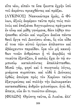 εἴτε νέοι, εἰπεῖν τε ὅσα ἥκιστα ἐχρῆν ὑπὸ
τοῦ ἀκράτου προαχθέντες καὶ πρᾶξαι.
{ΛΥΚΙΝΟΣ} Νεανικώτερα ἡμᾶς, ὦ Φί-
λων, ἀξιοῖς ἐκφέρειν ταῦτα πρὸς τοὺς πολ-
λοὺς καὶ ἐπεξιέναι διηγουμένους πράγματα
ἐν οἴνῳ καὶ μέθῃ γενόμενα, δέον λήθην ποι-
ήσασθαι αὐτῶν καὶ νομίζειν ἐκεῖνα πάντα
θεοῦ ἔργα τοῦ ∆ιονύσου εἶναι, ὃς οὐκ οἶδα
εἴ τινα τῶν αὑτοῦ ὀργίων ἀτέλεστον καὶ
ἀβάκχευτον περιεῖδεν. ὅρα οὖν μὴ κακοή-
θων τινῶν ἀνθρώπων ᾖ τὸ ἀκριβῶς τὰ
τοιαῦτα ἐξετάζειν, ἃ καλῶς ἔχει ἐν τῷ συ-
μποσίῳ καταλιπόντας ἀπαλλάττεσθαι.
Μισῶ γάρ, φησὶ καὶ ὁ ποιητικὸς λόγος,
μνάμονα συμπόταν. καὶ οὐδὲ ὁ ∆ιόνικος
ὀρθῶς ἐποίησε πρὸς τὸν Χαρῖνον ταῦτα
ἐξαγορεύσας καὶ πολλὴν τὴν ἑωλοκρασίαν
κατασκεδάσας ἀνδρῶν φιλοσόφων. ἐγὼ δέ,
ἄπαγε, οὐκ ἄν τι τοιοῦτον εἴποιμι.
{ΦΙΛΩΝ} Θρύπτῃ ταῦτα, ὦ Λυκῖνε. ἀλλ'
309
 
