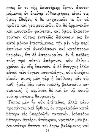 στος ἕν τι τῆς ἐπιστήμης ἔργον ἀποτε-
μόμενος ἐν ἐκείνῳ εὐδοκιμήσας εἶναί τις
ὅμως ἔδοξεν, ὁ δὲ μηχανικῶν τε ὢν τὰ
πρῶτα καὶ γεωμετρικῶν, ἔτι δὲ ἁρμονικῶν
καὶ μουσικῶν φαίνεται, καὶ ὅμως ἕκαστον
τούτων οὕτως ἐντελῶς δείκνυσιν ὡς ἓν
αὐτὸ μόνον ἐπιστάμενος. τὴν μὲν γὰρ περὶ
ἀκτίνων καὶ ἀνακλάσεων καὶ κατόπτρων
θεωρίαν, ἔτι δὲ ἀστρονομίαν, ἐν ᾗ παῖδας
τοὺς πρὸ αὐτοῦ ἀπέφηνεν, οὐκ ὀλίγου
χρόνου ἂν εἴη ἐπαινεῖν. ἃ δὲ ἔναγχος ἰδὼν
αὐτοῦ τῶν ἔργων κατεπλάγην, οὐκ ὀκνήσω
εἰπεῖν· κοινὴ μὲν γὰρ ἡ ὑπόθεσις κἀν τῷ
καθ' ἡμᾶς βίῳ πάνυ πολλή, βαλανείου κα-
τασκευή· ἡ περίνοια δὲ καὶ ἐν τῷ κοινῷ
τούτῳ σύνεσις θαυμαστή.
Τόπος μὲν ἦν οὐκ ἐπίπεδος, ἀλλὰ πάνυ
προσάντης καὶ ὄρθιος, ὃν παραλαβὼν κατὰ
θάτερα εἰς ὑπερβολὴν ταπεινόν, ἰσόπεδον
θάτερον θατέρῳ ἀπέφηνεν, κρηπῖδα μὲν βε-
βαιοτάτην ἅπαντι τῷ ἔργῳ βαλόμενος καὶ
31
 