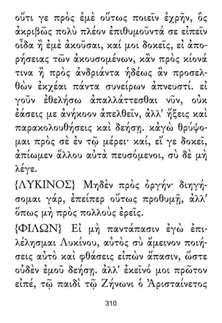 οὔτι γε πρὸς ἐμὲ οὕτως ποιεῖν ἐχρῆν, ὃς
ἀκριβῶς πολὺ πλέον ἐπιθυμοῦντά σε εἰπεῖν
οἶδα ἢ ἐμὲ ἀκοῦσαι, καί μοι δοκεῖς, εἰ ἀπο-
ρήσειας τῶν ἀκουσομένων, κἂν πρὸς κίονά
τινα ἢ πρὸς ἀνδριάντα ἡδέως ἂν προσελ-
θὼν ἐκχέαι πάντα συνείρων ἀπνευστί. εἰ
γοῦν ἐθελήσω ἀπαλλάττεσθαι νῦν, οὐκ
ἐάσεις με ἀνήκοον ἀπελθεῖν, ἀλλ' ἥξεις καὶ
παρακολουθήσεις καὶ δεήσῃ. κἀγὼ θρύψο-
μαι πρὸς σὲ ἐν τῷ μέρει· καί, εἴ γε δοκεῖ,
ἀπίωμεν ἄλλου αὐτὰ πευσόμενοι, σὺ δὲ μὴ
λέγε.
{ΛΥΚΙΝΟΣ} Μηδὲν πρὸς ὀργήν· διηγή-
σομαι γάρ, ἐπείπερ οὕτως προθυμῇ, ἀλλ'
ὅπως μὴ πρὸς πολλοὺς ἐρεῖς.
{ΦΙΛΩΝ} Εἰ μὴ παντάπασιν ἐγὼ ἐπι-
λέλησμαι Λυκίνου, αὐτὸς σὺ ἄμεινον ποιή-
σεις αὐτὸ καὶ φθάσεις εἰπὼν ἅπασιν, ὥστε
οὐδὲν ἐμοῦ δεήσῃ. ἀλλ' ἐκεῖνό μοι πρῶτον
εἰπέ, τῷ παιδὶ τῷ Ζήνωνι ὁ Ἀρισταίνετος
310
 