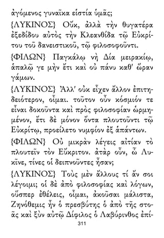 ἀγόμενος γυναῖκα εἱστία ὑμᾶς;
{ΛΥΚΙΝΟΣ} Οὔκ, ἀλλὰ τὴν θυγατέρα
ἐξεδίδου αὐτὸς τὴν Κλεανθίδα τῷ Εὐκρί-
του τοῦ δανειστικοῦ, τῷ φιλοσοφοῦντι.
{ΦΙΛΩΝ} Παγκάλῳ νὴ ∆ία μειρακίῳ,
ἁπαλῷ γε μὴν ἔτι καὶ οὐ πάνυ καθ' ὥραν
γάμων.
{ΛΥΚΙΝΟΣ} Ἀλλ' οὐκ εἶχεν ἄλλον ἐπιτη-
δειότερον, οἶμαι. τοῦτον οὖν κόσμιόν τε
εἶναι δοκοῦντα καὶ πρὸς φιλοσοφίαν ὡρμη-
μένον, ἔτι δὲ μόνον ὄντα πλουτοῦντι τῷ
Εὐκρίτῳ, προείλετο νυμφίον ἐξ ἁπάντων.
{ΦΙΛΩΝ} Οὐ μικρὰν λέγεις αἰτίαν τὸ
πλουτεῖν τὸν Εὔκριτον. ἀτὰρ οὖν, ὦ Λυ-
κῖνε, τίνες οἱ δειπνοῦντες ἦσαν;
{ΛΥΚΙΝΟΣ} Τοὺς μὲν ἄλλους τί ἄν σοι
λέγοιμι; οἱ δὲ ἀπὸ φιλοσοφίας καὶ λόγων,
οὕσπερ ἐθέλεις, οἶμαι, ἀκοῦσαι μάλιστα,
Ζηνόθεμις ἦν ὁ πρεσβύτης ὁ ἀπὸ τῆς στο-
ᾶς καὶ ξὺν αὐτῷ ∆ίφιλος ὁ Λαβύρινθος ἐπί-
311
 