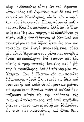 κλην, διδάσκαλος οὗτος ὢν τοῦ Ἀρισται-
νέτου υἱέος τοῦ Ζήνωνος· τῶν δὲ ἀπὸ τοῦ
περιπάτου Κλεόδημος, οἶσθα τὸν στωμύ-
λον, τὸν ἐλεγκτικόν· Ξίφος αὐτὸν οἱ μαθη-
ταὶ καὶ Κοπίδα καλοῦσιν. ἀλλὰ καὶ ὁ Ἐπι-
κούρειος Ἕρμων παρῆν, καὶ εἰσελθόντα γε
αὐτὸν εὐθὺς ὑπεβλέποντο οἱ Στωϊκοὶ καὶ
ἀπεστρέφοντο καὶ δῆλοι ἦσαν ὥς τινα πα-
τραλοίαν καὶ ἐναγῆ μυσαττόμενοι. οὗτοι
μὲν αὐτοῦ Ἀρισταινέτου φίλοι καὶ συνήθεις
ὄντες παρεκέκληντο ἐπὶ δεῖπνον καὶ ξὺν
αὐτοῖς ὁ γραμματικὸς Ἱστιαῖος καὶ ὁ ῥή-
τωρ ∆ιονυσόδωρος. διὰ δὲ τὸν νυμφίον τὸν
Χαιρέαν Ἴων ὁ Πλατωνικὸς συνειστιᾶτο
διδάσκαλος αὐτοῦ ὤν, σεμνός τις ἰδεῖν καὶ
θεοπρεπὴς καὶ πολὺ τὸ κόσμιον ἐπιφαίνων
τῷ προσώπῳ· Κανόνα γοῦν οἱ πολλοὶ ὀνο-
μάζουσιν αὐτὸν εἰς τὴν ὀρθότητα τῆς
γνώμης ἀποβλέποντες. καὶ ἐπεὶ παρῆλθεν
ὑπεξανίσταντο πάντες αὐτῷ καὶ ἐδεξιοῦντο
ὥς τινα τῶν κρειττόνων, καὶ ὅλως θεοῦ
312
 