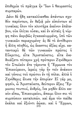 ἐπιδημία τὸ πρᾶγμα ἦν Ἴων ὁ θαυμαστὸς
συμπαρών.
∆έον δὲ ἤδη κατακλίνεσθαι ἁπάντων σχε-
δὸν παρόντων, ἐν δεξιᾷ μὲν εἰσιόντων αἱ
γυναῖκες ὅλον τὸν κλιντῆρα ἐκεῖνον ἐπέλα-
βον, οὐκ ὀλίγαι οὖσαι, καὶ ἐν αὐταῖς ἡ νύμ-
φη πάνυ ἀκριβῶς ἐγκεκαλυμμένη, ὑπὸ τῶν
γυναικῶν περιεχομένη· ἐς δὲ τὸ ἀντίθυρον
ἡ ἄλλη πληθύς, ὡς ἕκαστος ἀξίας εἶχε. κα-
ταντικρὺ δὲ τῶν γυναικῶν πρῶτος ὁ
Εὔκριτος, εἶτα Ἀρισταίνετος. εἶτα ἐνε-
δοιάζετο πότερον χρὴ πρότερον Ζηνόθεμιν
τὸν Στωϊκὸν ἅτε γέροντα ἢ Ἕρμωνα τὸν
Ἐπικούρειον, ἱερεὺς γὰρ ἦν τοῖν ἀνάκοιν
καὶ γένους τοῦ πρώτου ἐν τῇ πόλει. ἀλλὰ ὁ
Ζηνόθεμις ἔλυσε τὴν ἀπορίαν· Εἰ γάρ με,
φησίν, ὦ Ἀρισταίνετε, δεύτερον ἄξεις Ἕρ-
μωνος τουτουί, ἀνδρός, ἵνα μηδὲν ἄλλο κα-
κὸν εἴπω, Ἐπικουρείου, ἄπειμι ὅλον σοι τὸ
συμπόσιον καταλιπών. καὶ ἅμα τὸν παῖδα
ἐκάλει καὶ ἐξιόντι ἐῴκει. καὶ ὁ Ἕρμων,
313
 