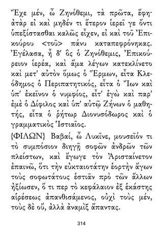 Ἔχε μέν, ὦ Ζηνόθεμι, τὰ πρῶτα, ἔφη·
ἀτὰρ εἰ καὶ μηδέν τι ἕτερον ἱερεῖ γε ὄντι
ὑπεξίστασθαι καλῶς εἶχεν, εἰ καὶ τοῦ Ἐπι-
κούρου <τοῦ> πάνυ καταπεφρόνηκας.
Ἐγέλασα, ἦ δ' ὃς ὁ Ζηνόθεμις, Ἐπικού-
ρειον ἱερέα, καὶ ἅμα λέγων κατεκλίνετο
καὶ μετ' αὐτὸν ὅμως ὁ Ἕρμων, εἶτα Κλε-
όδημος ὁ Περιπατητικός, εἶτα ὁ Ἴων καὶ
ὑπ' ἐκεῖνον ὁ νυμφίος, εἶτ' ἐγὼ καὶ παρ'
ἐμὲ ὁ ∆ίφιλος καὶ ὑπ' αὐτῷ Ζήνων ὁ μαθη-
τής, εἶτα ὁ ῥήτωρ ∆ιονυσόδωρος καὶ ὁ
γραμματικὸς Ἱστιαῖος.
{ΦΙΛΩΝ} Βαβαί, ὦ Λυκῖνε, μουσεῖόν τι
τὸ συμπόσιον διηγῇ σοφῶν ἀνδρῶν τῶν
πλείστων, καὶ ἔγωγε τὸν Ἀρισταίνετον
ἐπαινῶ, ὅτι τὴν εὐκταιοτάτην ἑορτὴν ἄγων
τοὺς σοφωτάτους ἑστιᾶν πρὸ τῶν ἄλλων
ἠξίωσεν, ὅ τι περ τὸ κεφάλαιον ἐξ ἑκάστης
αἱρέσεως ἀπανθισάμενος, οὐχὶ τοὺς μέν,
τοὺς δὲ οὔ, ἀλλὰ ἀναμὶξ ἅπαντας.
314
 