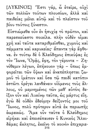 {ΛΥΚΙΝΟΣ} Ἔστι γάρ, ὦ ἑταῖρε, οὐχὶ
τῶν πολλῶν τούτων πλουσίων, ἀλλὰ καὶ
παιδείας μέλει αὐτῷ καὶ τὸ πλεῖστον τοῦ
βίου τούτοις ξύνεστιν.
Εἱστιώμεθα οὖν ἐν ἡσυχίᾳ τὸ πρῶτον, καὶ
παρεσκεύαστο ποικίλα. πλὴν οὐδὲν οἶμαι
χρὴ καὶ ταῦτα καταριθμεῖσθαι, χυμοὺς καὶ
πέμματα καὶ καρυκείας· ἅπαντα γὰρ ἄφθο-
να. ἐν τούτῳ δὲ ὁ Κλεόδημος ἐπικύψας ἐς
τὸν Ἴωνα, Ὁρᾷς, ἔφη, τὸν γέροντα – Ζη-
νόθεμιν λέγων, ἐπήκουον γάρ – ὅπως ἐμ-
φορεῖται τῶν ὄψων καὶ ἀναπέπλησται ζω-
μοῦ τὸ ἱμάτιον καὶ ὅσα τῷ παιδὶ κατόπιν
ἑστῶτι ὀρέγει λανθάνειν οἰόμενος τοὺς ἄλ-
λους, οὐ μεμνημένος τῶν μεθ' αὑτόν; δε-
ῖξον οὖν καὶ Λυκίνῳ ταῦτα, ὡς μάρτυς εἴη.
ἐγὼ δὲ οὐδὲν ἐδεόμην δείξοντός μοι τοῦ
Ἴωνος, πολὺ πρότερον αὐτὰ ἐκ περιωπῆς
ἑωρακώς. Ἅμα οὖν ταῦτα ὁ Κλεόδημος
εἰρήκει καὶ ἐπεισέπαισεν ὁ Κυνικὸς Ἀλκι-
δάμας ἄκλητος, ἐκεῖνο τὸ κοινὸν ἐπιχαριε-
315
 