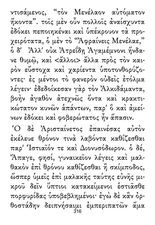 ντισάμενος, “τὸν Μενέλαον αὐτόματον
ἥκοντα”. τοῖς μὲν οὖν πολλοῖς ἀναίσχυντα
ἐδόκει πεποιηκέναι καὶ ὑπέκρουον τὰ προ-
χειρότατα, ὁ μὲν τὸ “Ἀφραίνεις Μενέλαε,”
ὁ δ' Ἀλλ' οὐκ Ἀτρεΐδῃ Ἀγαμέμνονι ἥνδα-
νε θυμῷ, καὶ <ἄλλοι> ἄλλα πρὸς τὸν και-
ρὸν εὔστοχα καὶ χαρίεντα ὑποτονθορύζο-
ντες· ἐς μέντοι τὸ φανερὸν οὐδεὶς ἐτόλμα
λέγειν· ἐδεδοίκεσαν γὰρ τὸν Ἀλκιδάμαντα,
βοὴν ἀγαθὸν ἀτεχνῶς ὄντα καὶ κρακτι-
κώτατον κυνῶν ἁπάντων, παρ' ὃ καὶ ἀμεί-
νων ἐδόκει καὶ φοβερώτατος ἦν ἅπασιν.
Ὁ δὲ Ἀρισταίνετος ἐπαινέσας αὐτὸν
ἐκέλευε θρόνον τινὰ λαβόντα καθίζεσθαι
παρ' Ἱστιαῖόν τε καὶ ∆ιονυσόδωρον. ὁ δέ,
Ἄπαγε, φησί, γυναικεῖον λέγεις καὶ μαλ-
θακὸν ἐπὶ θρόνου καθίζεσθαι ἢ σκίμποδος,
ὥσπερ ὑμεῖς ἐπὶ μαλακῆς ταύτης εὐνῆς μι-
κροῦ δεῖν ὕπτιοι κατακείμενοι ἑστιᾶσθε
πορφυρίδας ὑποβεβλημένοι· ἐγὼ δὲ κἂν ὀρ-
θοστάδην δειπνήσαιμι ἐμπεριπατῶν ἅμα
316
 