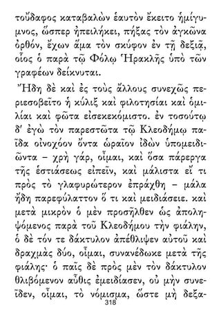 τοὔδαφος καταβαλὼν ἑαυτὸν ἔκειτο ἡμίγυ-
μνος, ὥσπερ ἠπειλήκει, πήξας τὸν ἀγκῶνα
ὀρθόν, ἔχων ἅμα τὸν σκύφον ἐν τῇ δεξιᾷ,
οἷος ὁ παρὰ τῷ Φόλῳ Ἡρακλῆς ὑπὸ τῶν
γραφέων δείκνυται.
Ἤδη δὲ καὶ ἐς τοὺς ἄλλους συνεχῶς πε-
ριεσοβεῖτο ἡ κύλιξ καὶ φιλοτησίαι καὶ ὁμι-
λίαι καὶ φῶτα εἰσεκεκόμιστο. ἐν τοσούτῳ
δ' ἐγὼ τὸν παρεστῶτα τῷ Κλεοδήμῳ πα-
ῖδα οἰνοχόον ὄντα ὡραῖον ἰδὼν ὑπομειδι-
ῶντα – χρὴ γάρ, οἶμαι, καὶ ὅσα πάρεργα
τῆς ἑστιάσεως εἰπεῖν, καὶ μάλιστα εἴ τι
πρὸς τὸ γλαφυρώτερον ἐπράχθη – μάλα
ἤδη παρεφύλαττον ὅ τι καὶ μειδιάσειε. καὶ
μετὰ μικρὸν ὁ μὲν προσῆλθεν ὡς ἀπολη-
ψόμενος παρὰ τοῦ Κλεοδήμου τὴν φιάλην,
ὁ δὲ τόν τε δάκτυλον ἀπέθλιψεν αὐτοῦ καὶ
δραχμὰς δύο, οἶμαι, συνανέδωκε μετὰ τῆς
φιάλης· ὁ παῖς δὲ πρὸς μὲν τὸν δάκτυλον
θλιβόμενον αὖθις ἐμειδίασεν, οὐ μὴν συνε-
ῖδεν, οἶμαι, τὸ νόμισμα, ὥστε μὴ δεξα-
318
 
