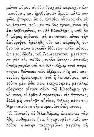 μένου ψόφον αἱ δύο δραχμαὶ παρέσχον ἐκ-
πεσοῦσαι, καὶ ἠρυθρίασαν ἄμφω μάλα σα-
φῶς. ἠπόρουν δὲ οἱ πλησίον οὗτινος εἴη τὰ
νομίσματα, τοῦ μὲν παιδὸς ἀρνουμένου μὴ
ἀποβεβληκέναι, τοῦ δὲ Κλεοδήμου, καθ' ὃν
ὁ ψόφος ἐγένετο, μὴ προσποιουμένου τὴν
ἀπόρριψιν. ἠμελήθη οὖν καὶ παρώφθη το-
ῦτο οὐ πάνυ πολλῶν ἰδόντων πλὴν μόνου,
ὡς ἐμοὶ ἔδοξε, τοῦ Ἀρισταινέτου· μετέστη-
σε γὰρ τὸν παῖδα μικρὸν ὕστερον ἀφανῶς
ὑπεξαγαγὼν καὶ τῷ Κλεοδήμῳ τινὰ παρα-
στῆναι διένευσε τῶν ἐξώρων ἤδη καὶ καρ-
τερῶν, ὀρεωκόμον τινὰ ἢ ἱπποκόμον. καὶ
τοῦτο μὲν ὧδέ πως ἐκεχωρήκει, μεγάλης
αἰσχύνης αἴτιον <ἂν> τῷ Κλεοδήμῳ γε-
νόμενον, εἰ ἔφθη διαφοιτῆσαν εἰς ἅπαντας,
ἀλλὰ μὴ κατέσβη αὐτίκα, δεξιῶς πάνυ τοῦ
Ἀρισταινέτου τὴν παροινίαν ἐνέγκαντος.
Ὁ Κυνικὸς δὲ Ἀλκιδάμας, ἐπεπώκει γὰρ
ἤδη, πυθόμενος ἥτις ἡ γαμουμένη παῖς κα-
λοῖτο, σιωπὴν παραγγείλας μεγάλῃ τῇ
319
 
