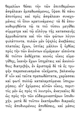 θεμελίων θέσει τὴν τῶν ἐπιτιθεμένων
ἀσφάλειαν ἐμπεδωσάμενος, ὕψεσι δὲ πάνυ
ἀποτόμοις καὶ πρὸς ἀσφάλειαν συνεχο-
μένοις τὸ ὅλον κρατυνάμενος· τὰ δὲ ἐποι-
κοδομηθέντα τῷ τε τοῦ τόπου μεγέθει
σύμμετρα καὶ τῷ εὐλόγῳ τῆς κατασκευῆς
ἁρμοδιώτατα καὶ τὸν τῶν φώτων λόγον
φυλάττοντα. πυλὼν μὲν ὑψηλὸς ἀναβάσεις
πλατείας ἔχων, ὑπτίας μᾶλλον ἢ ὀρθίας
πρὸς τὴν τῶν ἀνιόντων εὐμάρειαν· εἰσιόντα
δὲ τοῦτον ἐκδέχεται κοινὸς οἶκος εὐμε-
γέθης, ἱκανὴν ἔχων ὑπηρέταις καὶ ἀκολού-
θοις διατριβήν, ἐν ἀριστερᾷ δὲ τὰ ἐς τρυ-
φὴν παρεσκευασμένα οἰκήματα, βαλανείῳ
δ' οὖν καὶ ταῦτα πρεπωδέστατα, χαρίεσσαι
καὶ φωτὶ πολλῷ καταλαμπόμεναι ὑποχω-
ρήσεις. εἶτ' ἐχόμενος αὐτῶν οἶκος, περιτ-
τὸς μὲν ὡς πρὸς τὸ λουτρόν, ἀναγκαῖος δὲ
ὡς πρὸς τὴν τῶν εὐδαιμονεστέρων ὑποδο-
χήν. μετὰ δὲ τοῦτον ἑκατέρωθεν διαρκεῖς
τοῖς ἀποδυομένοις ἀποθέσεις, καὶ μέσος
32
 