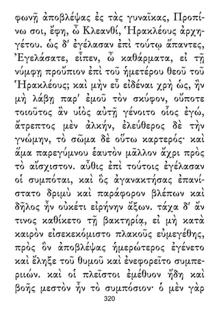 φωνῇ ἀποβλέψας ἐς τὰς γυναῖκας, Προπί-
νω σοι, ἔφη, ὦ Κλεανθί, Ἡρακλέους ἀρχη-
γέτου. ὡς δ' ἐγέλασαν ἐπὶ τούτῳ ἅπαντες,
Ἐγελάσατε, εἶπεν, ὦ καθάρματα, εἰ τῇ
νύμφῃ προὔπιον ἐπὶ τοῦ ἡμετέρου θεοῦ τοῦ
Ἡρακλέους; καὶ μὴν εὖ εἰδέναι χρὴ ὡς, ἢν
μὴ λάβῃ παρ' ἐμοῦ τὸν σκύφον, οὔποτε
τοιοῦτος ἂν υἱὸς αὐτῇ γένοιτο οἷος ἐγώ,
ἄτρεπτος μὲν ἀλκήν, ἐλεύθερος δὲ τὴν
γνώμην, τὸ σῶμα δὲ οὕτω καρτερός· καὶ
ἅμα παρεγύμνου ἑαυτὸν μᾶλλον ἄχρι πρὸς
τὸ αἴσχιστον. αὖθις ἐπὶ τούτοις ἐγέλασαν
οἱ συμπόται, καὶ ὃς ἀγανακτήσας ἐπανί-
στατο δριμὺ καὶ παράφορον βλέπων καὶ
δῆλος ἦν οὐκέτι εἰρήνην ἄξων. τάχα δ' ἄν
τινος καθίκετο τῇ βακτηρίᾳ, εἰ μὴ κατὰ
καιρὸν εἰσεκεκόμιστο πλακοῦς εὐμεγέθης,
πρὸς ὃν ἀποβλέψας ἡμερώτερος ἐγένετο
καὶ ἔληξε τοῦ θυμοῦ καὶ ἐνεφορεῖτο συμπε-
ριιών. καὶ οἱ πλεῖστοι ἐμέθυον ἤδη καὶ
βοῆς μεστὸν ἦν τὸ συμπόσιον· ὁ μὲν γὰρ
320
 