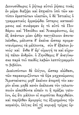 ∆ιονυσόδωρος ὁ ῥήτωρ αὑτοῦ ῥήσεις τινὰς
ἐν μέρει διεξῄει καὶ ἐπῃνεῖτο ὑπὸ τῶν κα-
τόπιν ἐφεστώτων οἰκετῶν, ὁ δὲ Ἱστιαῖος ὁ
γραμματικὸς ἐρραψῴδει ὕστερος κατακεί-
μενος καὶ συνέφερεν ἐς τὸ αὐτὸ τὰ Πιν-
δάρου καὶ Ἡσιόδου καὶ Ἀνακρέοντος, ὡς
ἐξ ἁπάντων μίαν ᾠδὴν παγγέλοιον ἀποτε-
λεῖσθαι, μάλιστα δ' ἐκεῖνα ὥσπερ προμα-
ντευόμενος τὰ μέλλοντα, σὺν δ' ἔβαλον ῥι-
νούς· καὶ ἔνθα δ' ἄρ' οἰμωγή τε καὶ εὐχω-
λὴ πέλεν ἀνδρῶν. ὁ Ζηνόθεμις δ' ἀνεγίνω-
σκε παρὰ τοῦ παιδὸς λαβὼν λεπτόγραμμόν
τι βιβλίον.
∆ιαλιπόντων δὲ ὀλίγον, ὥσπερ εἰώθασι,
τῶν παρακομιζόντων τὰ ὄψα μηχανώμενος
Ἀρισταίνετος μηδ' ἐκεῖνον ἀτερπῆ τὸν και-
ρὸν εἶναι μηδὲ κενὸν ἐκέλευσε τὸν γελωτο-
ποιὸν εἰσελθόντα εἰπεῖν τι ἢ πρᾶξαι γελο-
ῖον, ὡς ἔτι μᾶλλον οἱ συμπόται διαχυθεῖεν.
καὶ παρῆλθεν ἄμορφός τις ἐξυρημένος τὴν
κεφαλήν, ὀλίγας ἐπὶ τῇ κορυφῇ τρίχας ὀρ-
321
 