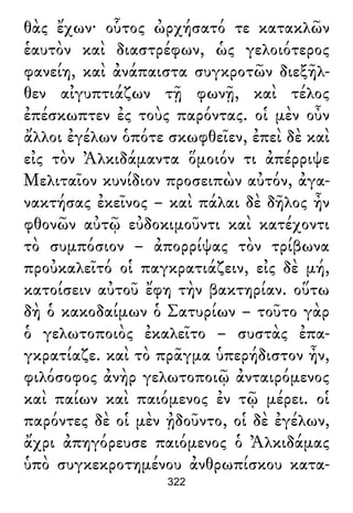 θὰς ἔχων· οὗτος ὠρχήσατό τε κατακλῶν
ἑαυτὸν καὶ διαστρέφων, ὡς γελοιότερος
φανείη, καὶ ἀνάπαιστα συγκροτῶν διεξῆλ-
θεν αἰγυπτιάζων τῇ φωνῇ, καὶ τέλος
ἐπέσκωπτεν ἐς τοὺς παρόντας. οἱ μὲν οὖν
ἄλλοι ἐγέλων ὁπότε σκωφθεῖεν, ἐπεὶ δὲ καὶ
εἰς τὸν Ἀλκιδάμαντα ὅμοιόν τι ἀπέρριψε
Μελιταῖον κυνίδιον προσειπὼν αὐτόν, ἀγα-
νακτήσας ἐκεῖνος – καὶ πάλαι δὲ δῆλος ἦν
φθονῶν αὐτῷ εὐδοκιμοῦντι καὶ κατέχοντι
τὸ συμπόσιον – ἀπορρίψας τὸν τρίβωνα
προὐκαλεῖτό οἱ παγκρατιάζειν, εἰς δὲ μή,
κατοίσειν αὐτοῦ ἔφη τὴν βακτηρίαν. οὕτω
δὴ ὁ κακοδαίμων ὁ Σατυρίων – τοῦτο γὰρ
ὁ γελωτοποιὸς ἐκαλεῖτο – συστὰς ἐπα-
γκρατίαζε. καὶ τὸ πρᾶγμα ὑπερήδιστον ἦν,
φιλόσοφος ἀνὴρ γελωτοποιῷ ἀνταιρόμενος
καὶ παίων καὶ παιόμενος ἐν τῷ μέρει. οἱ
παρόντες δὲ οἱ μὲν ᾐδοῦντο, οἱ δὲ ἐγέλων,
ἄχρι ἀπηγόρευσε παιόμενος ὁ Ἀλκιδάμας
ὑπὸ συγκεκροτημένου ἀνθρωπίσκου κατα-
322
 