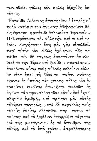 γωνισθείς. γέλως οὖν πολὺς ἐξεχύθη ἐπ'
αὐτοῖς.
Ἐνταῦθα ∆ιόνικος ἐπεισῆλθεν ὁ ἰατρὸς οὐ
πολὺ κατόπιν τοῦ ἀγῶνος· ἐβεβραδύκει δέ,
ὡς ἔφασκε, φρενίτιδι ἑαλωκότα θεραπεύων
Πολυπρέποντα τὸν αὐλητήν. καί τι καὶ γε-
λοῖον διηγήσατο· ἔφη μὲν γὰρ εἰσελθεῖν
παρ' αὐτὸν οὐκ εἰδὼς ἐχόμενον ἤδη τῷ
πάθει, τὸν δὲ ταχέως ἀναστάντα ἐπικλε-
ῖσαί τε τὴν θύραν καὶ ξιφίδιον σπασάμενον
ἀναδόντα αὐτῷ τοὺς αὐλοὺς κελεύειν αὐλε-
ῖν· εἶτα ἐπεὶ μὴ δύναιτο, παίειν σκῦτος
ἔχοντα ἐς ὑπτίας τὰς χεῖρας. τέλος οὖν ἐν
τοσούτῳ κινδύνῳ ἐπινοῆσαι τοιόνδε· ἐς
ἀγῶνα γὰρ προκαλέσασθαι αὐτὸν ἐπὶ ῥητῷ
πληγῶν ἀριθμῷ, καὶ πρῶτον μὲν αὐτὸς
αὐλῆσαι πονηρῶς, μετὰ δὲ παραδοὺς τοὺς
αὐλοὺς ἐκείνῳ δέξασθαι παρ' αὐτοῦ τὸ
σκῦτος· καὶ τὸ ξιφίδιον ἀπορρῖψαι τάχιστα
διὰ τῆς φωταγωγοῦ ἐς τὸ ὕπαιθρον τῆς
αὐλῆς, καὶ τὸ ἀπὸ τούτου ἀσφαλέστερος
323
 