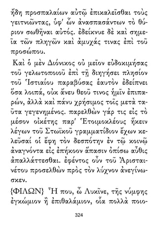 ἤδη προσπαλαίων αὐτῷ ἐπικαλεῖσθαι τοὺς
γειτνιῶντας, ὑφ' ὧν ἀνασπασάντων τὸ θύ-
ριον σωθῆναι αὐτός. ἐδείκνυε δὲ καὶ σημε-
ῖα τῶν πληγῶν καὶ ἀμυχάς τινας ἐπὶ τοῦ
προσώπου.
Καὶ ὁ μὲν ∆ιόνικος οὐ μεῖον εὐδοκιμήσας
τοῦ γελωτοποιοῦ ἐπὶ τῇ διηγήσει πλησίον
τοῦ Ἱστιαίου παραβύσας ἑαυτὸν ἐδείπνει
ὅσα λοιπά, οὐκ ἄνευ θεοῦ τινος ἡμῖν ἐπιπα-
ρών, ἀλλὰ καὶ πάνυ χρήσιμος τοῖς μετὰ τα-
ῦτα γεγενημένος. παρελθὼν γάρ τις εἰς τὸ
μέσον οἰκέτης παρ' Ἑτοιμοκλέους ἥκειν
λέγων τοῦ Στωϊκοῦ γραμματίδιον ἔχων κε-
λεῦσαί οἱ ἔφη τὸν δεσπότην ἐν τῷ κοινῷ
ἀναγνόντα εἰς ἐπήκοον ἅπασιν ὀπίσω αὖθις
ἀπαλλάττεσθαι. ἐφέντος οὖν τοῦ Ἀρισται-
νέτου προσελθὼν πρὸς τὸν λύχνον ἀνεγίνω-
σκεν.
{ΦΙΛΩΝ} Ἦ που, ὦ Λυκῖνε, τῆς νύμφης
ἐγκώμιον ἢ ἐπιθαλάμιον, οἷα πολλὰ ποιο-
324
 
