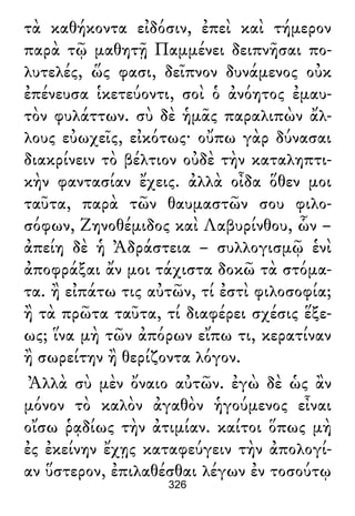 τὰ καθήκοντα εἰδόσιν, ἐπεὶ καὶ τήμερον
παρὰ τῷ μαθητῇ Παμμένει δειπνῆσαι πο-
λυτελές, ὥς φασι, δεῖπνον δυνάμενος οὐκ
ἐπένευσα ἱκετεύοντι, σοὶ ὁ ἀνόητος ἐμαυ-
τὸν φυλάττων. σὺ δὲ ἡμᾶς παραλιπὼν ἄλ-
λους εὐωχεῖς, εἰκότως· οὔπω γὰρ δύνασαι
διακρίνειν τὸ βέλτιον οὐδὲ τὴν καταληπτι-
κὴν φαντασίαν ἔχεις. ἀλλὰ οἶδα ὅθεν μοι
ταῦτα, παρὰ τῶν θαυμαστῶν σου φιλο-
σόφων, Ζηνοθέμιδος καὶ Λαβυρίνθου, ὧν –
ἀπείη δὲ ἡ Ἀδράστεια – συλλογισμῷ ἑνὶ
ἀποφράξαι ἄν μοι τάχιστα δοκῶ τὰ στόμα-
τα. ἢ εἰπάτω τις αὐτῶν, τί ἐστὶ φιλοσοφία;
ἢ τὰ πρῶτα ταῦτα, τί διαφέρει σχέσις ἕξε-
ως; ἵνα μὴ τῶν ἀπόρων εἴπω τι, κερατίναν
ἢ σωρείτην ἢ θερίζοντα λόγον.
Ἀλλὰ σὺ μὲν ὄναιο αὐτῶν. ἐγὼ δὲ ὡς ἂν
μόνον τὸ καλὸν ἀγαθὸν ἡγούμενος εἶναι
οἴσω ῥᾳδίως τὴν ἀτιμίαν. καίτοι ὅπως μὴ
ἐς ἐκείνην ἔχῃς καταφεύγειν τὴν ἀπολογί-
αν ὕστερον, ἐπιλαθέσθαι λέγων ἐν τοσούτῳ
326
 