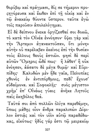 θορύβῳ καὶ πράγμασι, δίς σε τήμερον προ-
ςηγόρευσα καὶ ἕωθεν ἐπὶ τῇ οἰκίᾳ καὶ ἐν
τῷ ἀνακείῳ θύοντα ὕστερον. ταῦτα ἐγὼ
τοῖς παροῦσιν ἀπολελόγημαι.
Εἰ δὲ δείπνου ἕνεκα ὀργίζεσθαί σοι δοκῶ,
τὸ κατὰ τὸν Οἰνέα ἐννόησον· ὄψει γὰρ καὶ
τὴν Ἄρτεμιν ἀγανακτοῦσαν, ὅτι μόνην
αὐτὴν οὐ παρέλαβεν ἐκεῖνος ἐπὶ τὴν θυσίαν
τοὺς ἄλλους θεοὺς ἑστιῶν. φησὶ δὲ περὶ
αὐτῶν Ὅμηρος ὧδέ πως· ἢ λάθετ' ἢ οὐκ
ἐνόησεν, ἀάσατο δὲ μέγα θυμῷ· καὶ Εὐρι-
πίδης· Καλυδὼν μὲν ἥδε γαῖα, Πελοπίας
χθονὸς ἐν ἀντιπόρθμοις, πεδί' ἔχουσ'
εὐδαίμονα. καὶ Σοφοκλῆς· συὸς μέγιστον
χρῆμ' ἐπ' Οἰνέως γύαις ἀνῆκε Λητοῦς
παῖς ἑκηβόλος θεά.
Ταῦτά σοι ἀπὸ πολλῶν ὀλίγα παρεθέμην,
ὅπως μάθῃς οἷον ἄνδρα παραλιπὼν ∆ίφι-
λον ἑστιᾷς καὶ τὸν υἱὸν αὐτῷ παραδέδω-
κας, εἰκότως· ἡδὺς γάρ ἐστι τῷ μειρακίῳ
327
 