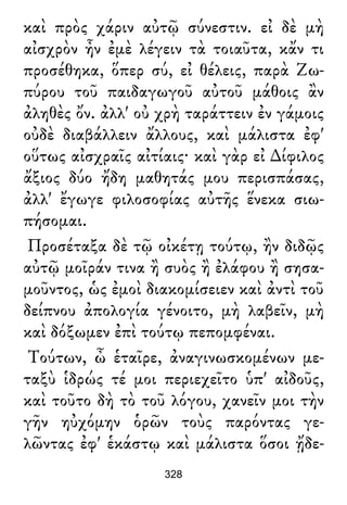 καὶ πρὸς χάριν αὐτῷ σύνεστιν. εἰ δὲ μὴ
αἰσχρὸν ἦν ἐμὲ λέγειν τὰ τοιαῦτα, κἄν τι
προσέθηκα, ὅπερ σύ, εἰ θέλεις, παρὰ Ζω-
πύρου τοῦ παιδαγωγοῦ αὐτοῦ μάθοις ἂν
ἀληθὲς ὄν. ἀλλ' οὐ χρὴ ταράττειν ἐν γάμοις
οὐδὲ διαβάλλειν ἄλλους, καὶ μάλιστα ἐφ'
οὕτως αἰσχραῖς αἰτίαις· καὶ γὰρ εἰ ∆ίφιλος
ἄξιος δύο ἤδη μαθητάς μου περισπάσας,
ἀλλ' ἔγωγε φιλοσοφίας αὐτῆς ἕνεκα σιω-
πήσομαι.
Προσέταξα δὲ τῷ οἰκέτῃ τούτῳ, ἢν διδῷς
αὐτῷ μοῖράν τινα ἢ συὸς ἢ ἐλάφου ἢ σησα-
μοῦντος, ὡς ἐμοὶ διακομίσειεν καὶ ἀντὶ τοῦ
δείπνου ἀπολογία γένοιτο, μὴ λαβεῖν, μὴ
καὶ δόξωμεν ἐπὶ τούτῳ πεπομφέναι.
Τούτων, ὦ ἑταῖρε, ἀναγινωσκομένων με-
ταξὺ ἱδρώς τέ μοι περιεχεῖτο ὑπ' αἰδοῦς,
καὶ τοῦτο δὴ τὸ τοῦ λόγου, χανεῖν μοι τὴν
γῆν ηὐχόμην ὁρῶν τοὺς παρόντας γε-
λῶντας ἐφ' ἑκάστῳ καὶ μάλιστα ὅσοι ᾔδε-
328
 
