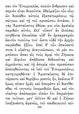 σαν τὸν Ἑτοιμοκλέα, πολιὸν ἄνθρωπον καὶ
σεμνὸν εἶναι δοκοῦντα. ἐθαύμαζον οὖν οἷος
ὢν διαλάθοι αὐτοὺς ἐξαπατωμένους τῷ
πώγωνι καὶ τῇ τοῦ προσώπου ἐντάσει. ὁ
γὰρ Ἀρισταίνετος ἐδόκει μοι οὐκ ἀμελείᾳ
παριδεῖν αὐτόν, ἀλλ' οὔποτ' ἂν ἐλπίσας
κληθέντα ἐπινεῦσαι οὐδ' ἂν ἐμπαρασχεῖν
ἑαυτὸν τοιούτῳ τινί· ὥστε οὐδὲ τὴν ἀρχὴν
πειρᾶσθαι ἠξίου. ἐπεὶ δ' οὖν ἐπαύσατό
ποτε ὁ οἰκέτης ἀναγινώσκων, τὸ μὲν συ-
μπόσιον ἅπαν εἰς τοὺς ἀμφὶ τὸν Ζήνωνα
καὶ ∆ίφιλον ἀπέβλεπε δεδοικότας καὶ
ὠχριῶντας καὶ τῇ ἀπορίᾳ τῶν προσώπων
ἐπαληθεύοντας τὰ ὑπὸ τοῦ Ἑτοιμοκλέους
κατηγορηθέντα· ὁ Ἀρισταίνετος δὲ ἐτε-
τάρακτο καὶ θορύβου μεστὸς ἦν, ἐκέλευε δ'
ὅμως πίνειν ἡμᾶς καὶ ἐπειρᾶτο εὖ διατίθε-
σθαι τὸ γεγονὸς ὑπομειδιῶν ἅμα, καὶ τὸν
οἰκέτην ἀπέπεμψεν εἰπὼν ὅτι ἐπιμελήσε-
ται τούτων. μετ' ὀλίγον δὲ καὶ ὁ Ζήνων
ὑπεξανέστη ἀφανῶς, τοῦ παιδαγωγοῦ νεύ-
329
 