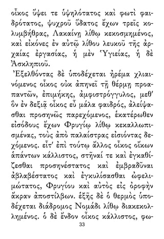 οἶκος ὕψει τε ὑψηλότατος καὶ φωτὶ φαι-
δρότατος, ψυχροῦ ὕδατος ἔχων τρεῖς κο-
λυμβήθρας, Λακαίνῃ λίθῳ κεκοσμημένος,
καὶ εἰκόνες ἐν αὐτῷ λίθου λευκοῦ τῆς ἀρ-
χαίας ἐργασίας, ἡ μὲν Ὑγιείας, ἡ δὲ
Ἀσκληπιοῦ.
Ἐξελθόντας δὲ ὑποδέχεται ἠρέμα χλιαι-
νόμενος οἶκος οὐκ ἀπηνεῖ τῇ θέρμῃ προα-
παντῶν, ἐπιμήκης, ἀμφιστρόγγυλος, μεθ'
ὃν ἐν δεξιᾷ οἶκος εὖ μάλα φαιδρός, ἀλείψα-
σθαι προσηνῶς παρεχόμενος, ἑκατέρωθεν
εἰσόδους ἔχων Φρυγίῳ λίθῳ κεκαλλωπι-
σμένας, τοὺς ἀπὸ παλαίστρας εἰσιόντας δε-
χόμενος. εἶτ' ἐπὶ τούτῳ ἄλλος οἶκος οἴκων
ἁπάντων κάλλιστος, στῆναί τε καὶ ἐγκαθί-
ζεσθαι προσηνέστατος καὶ ἐμβραδῦναι
ἀβλαβέστατος καὶ ἐγκυλίσασθαι ὠφελι-
μώτατος, Φρυγίου καὶ αὐτὸς εἰς ὀροφὴν
ἄκραν ἀποστίλβων. ἑξῆς δὲ ὁ θερμὸς ὑπο-
δέχεται διάδρομος Νομάδι λίθῳ διακεκολ-
λημένος. ὁ δὲ ἔνδον οἶκος κάλλιστος, φω-
33
 