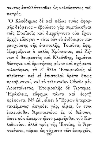 σαντος ἀπαλλάττεσθαι ὡς κελεύσαντος τοῦ
πατρός.
Ὁ Κλεόδημος δὲ καὶ πάλαι τινὸς ἀφορ-
μῆς δεόμενος – ἐβούλετο γὰρ συμπλακῆναι
τοῖς Στωϊκοῖς καὶ διερρήγνυτο οὐκ ἔχων
ἀρχὴν εὔλογον – τότε οὖν τὸ ἐνδόσιμον πα-
ρασχούσης τῆς ἐπιστολῆς, Τοιαῦτα, ἔφη,
ἐξεργάζεται ὁ καλὸς Χρύσιππος καὶ Ζή-
νων ὁ θαυμαστὸς καὶ Κλεάνθης, ῥημάτια
δύστηνα καὶ ἐρωτήσεις μόνον καὶ σχήματα
φιλοσόφων, τὰ δ' ἄλλα Ἑτοιμοκλεῖς οἱ
πλεῖστοι· καὶ αἱ ἐπιστολαὶ ὁρᾶτε ὅπως
πρεσβυτικαί, καὶ τὸ τελευταῖον Οἰνεὺς μὲν
Ἀρισταίνετος, Ἑτοιμοκλῆς δὲ Ἄρτεμις.
Ἡράκλεις, εὔφημα πάντα καὶ ἑορτῇ
πρέποντα. Νὴ ∆ί', εἶπεν ὁ Ἕρμων ὑπερκα-
τακείμενος· ἀκηκόει γάρ, οἶμαι, ὗν τινα
ἐσκευάσθαι Ἀρισταινέτῳ ἐς τὸ δεῖπνον,
ὥστε οὐκ ἄκαιρον ᾤετο μεμνῆσθαι τοῦ Κα-
λυδωνίου. ἀλλὰ πρὸς τῆς Ἑστίας, ὦ Ἀρι-
σταίνετε, πέμπε ὡς τάχιστα τῶν ἀπαρχῶν,
330
 