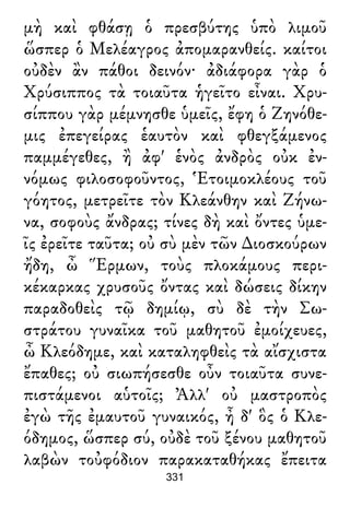μὴ καὶ φθάσῃ ὁ πρεσβύτης ὑπὸ λιμοῦ
ὥσπερ ὁ Μελέαγρος ἀπομαρανθείς. καίτοι
οὐδὲν ἂν πάθοι δεινόν· ἀδιάφορα γὰρ ὁ
Χρύσιππος τὰ τοιαῦτα ἡγεῖτο εἶναι. Χρυ-
σίππου γὰρ μέμνησθε ὑμεῖς, ἔφη ὁ Ζηνόθε-
μις ἐπεγείρας ἑαυτὸν καὶ φθεγξάμενος
παμμέγεθες, ἢ ἀφ' ἑνὸς ἀνδρὸς οὐκ ἐν-
νόμως φιλοσοφοῦντος, Ἑτοιμοκλέους τοῦ
γόητος, μετρεῖτε τὸν Κλεάνθην καὶ Ζήνω-
να, σοφοὺς ἄνδρας; τίνες δὴ καὶ ὄντες ὑμε-
ῖς ἐρεῖτε ταῦτα; οὐ σὺ μὲν τῶν ∆ιοσκούρων
ἤδη, ὦ Ἕρμων, τοὺς πλοκάμους περι-
κέκαρκας χρυσοῦς ὄντας καὶ δώσεις δίκην
παραδοθεὶς τῷ δημίῳ, σὺ δὲ τὴν Σω-
στράτου γυναῖκα τοῦ μαθητοῦ ἐμοίχευες,
ὦ Κλεόδημε, καὶ καταληφθεὶς τὰ αἴσχιστα
ἔπαθες; οὐ σιωπήσεσθε οὖν τοιαῦτα συνε-
πιστάμενοι αὑτοῖς; Ἀλλ' οὐ μαστροπὸς
ἐγὼ τῆς ἐμαυτοῦ γυναικός, ἦ δ' ὃς ὁ Κλε-
όδημος, ὥσπερ σύ, οὐδὲ τοῦ ξένου μαθητοῦ
λαβὼν τοὐφόδιον παρακαταθήκας ἔπειτα
331
 