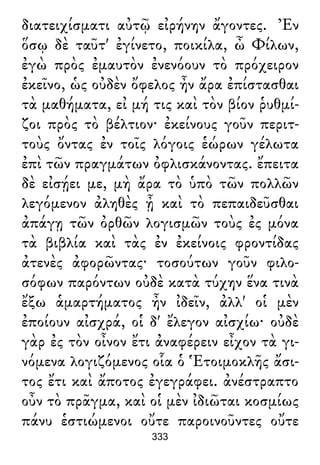διατειχίσματι αὐτῷ εἰρήνην ἄγοντες. Ἐν
ὅσῳ δὲ ταῦτ' ἐγίνετο, ποικίλα, ὦ Φίλων,
ἐγὼ πρὸς ἐμαυτὸν ἐνενόουν τὸ πρόχειρον
ἐκεῖνο, ὡς οὐδὲν ὄφελος ἦν ἄρα ἐπίστασθαι
τὰ μαθήματα, εἰ μή τις καὶ τὸν βίον ῥυθμί-
ζοι πρὸς τὸ βέλτιον· ἐκείνους γοῦν περιτ-
τοὺς ὄντας ἐν τοῖς λόγοις ἑώρων γέλωτα
ἐπὶ τῶν πραγμάτων ὀφλισκάνοντας. ἔπειτα
δὲ εἰσῄει με, μὴ ἄρα τὸ ὑπὸ τῶν πολλῶν
λεγόμενον ἀληθὲς ᾖ καὶ τὸ πεπαιδεῦσθαι
ἀπάγῃ τῶν ὀρθῶν λογισμῶν τοὺς ἐς μόνα
τὰ βιβλία καὶ τὰς ἐν ἐκείνοις φροντίδας
ἀτενὲς ἀφορῶντας· τοσούτων γοῦν φιλο-
σόφων παρόντων οὐδὲ κατὰ τύχην ἕνα τινὰ
ἔξω ἁμαρτήματος ἦν ἰδεῖν, ἀλλ' οἱ μὲν
ἐποίουν αἰσχρά, οἱ δ' ἔλεγον αἰσχίω· οὐδὲ
γὰρ ἐς τὸν οἶνον ἔτι ἀναφέρειν εἶχον τὰ γι-
νόμενα λογιζόμενος οἷα ὁ Ἑτοιμοκλῆς ἄσι-
τος ἔτι καὶ ἄποτος ἐγεγράφει. ἀνέστραπτο
οὖν τὸ πρᾶγμα, καὶ οἱ μὲν ἰδιῶται κοσμίως
πάνυ ἑστιώμενοι οὔτε παροινοῦντες οὔτε
333
 
