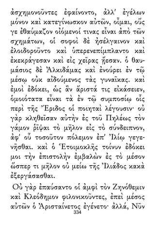 ἀσχημονοῦντες ἐφαίνοντο, ἀλλ' ἐγέλων
μόνον καὶ κατεγίνωσκον αὐτῶν, οἶμαι, οὕς
γε ἐθαύμαζον οἰόμενοί τινας εἶναι ἀπὸ τῶν
σχημάτων, οἱ σοφοὶ δὲ ἠσέλγαινον καὶ
ἐλοιδοροῦντο καὶ ὑπερενεπίμπλαντο καὶ
ἐκεκράγεσαν καὶ εἰς χεῖρας ᾔεσαν. ὁ θαυ-
μάσιος δὲ Ἀλκιδάμας καὶ ἐνούρει ἐν τῷ
μέσῳ οὐκ αἰδούμενος τὰς γυναῖκας. καὶ
ἐμοὶ ἐδόκει, ὡς ἂν ἄριστά τις εἰκάσειεν,
ὁμοιότατα εἶναι τὰ ἐν τῷ συμποσίῳ οἷς
περὶ τῆς Ἔριδος οἱ ποιηταὶ λέγουσιν· οὐ
γὰρ κληθεῖσαν αὐτὴν ἐς τοῦ Πηλέως τὸν
γάμον ῥῖψαι τὸ μῆλον εἰς τὸ σύνδειπνον,
ἀφ' οὗ τοσοῦτον πόλεμον ἐπ' Ἰλίῳ γεγε-
νῆσθαι. καὶ ὁ Ἑτοιμοκλῆς τοίνυν ἐδόκει
μοι τὴν ἐπιστολὴν ἐμβαλὼν ἐς τὸ μέσον
ὥσπερ τι μῆλον οὐ μείω τῆς Ἰλιάδος κακὰ
ἐξεργάσασθαι.
Οὐ γὰρ ἐπαύσαντο οἱ ἀμφὶ τὸν Ζηνόθεμιν
καὶ Κλεόδημον φιλονικοῦντες, ἐπεὶ μέσος
αὐτῶν ὁ Ἀρισταίνετος ἐγένετο· ἀλλά, Νῦν
334
 