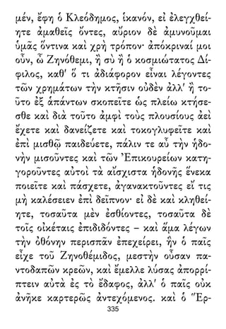 μέν, ἔφη ὁ Κλεόδημος, ἱκανόν, εἰ ἐλεγχθεί-
ητε ἀμαθεῖς ὄντες, αὔριον δὲ ἀμυνοῦμαι
ὑμᾶς ὅντινα καὶ χρὴ τρόπον· ἀπόκριναί μοι
οὖν, ὦ Ζηνόθεμι, ἢ σὺ ἢ ὁ κοσμιώτατος ∆ί-
φιλος, καθ' ὅ τι ἀδιάφορον εἶναι λέγοντες
τῶν χρημάτων τὴν κτῆσιν οὐδὲν ἀλλ' ἢ το-
ῦτο ἐξ ἁπάντων σκοπεῖτε ὡς πλείω κτήσε-
σθε καὶ διὰ τοῦτο ἀμφὶ τοὺς πλουσίους ἀεὶ
ἔχετε καὶ δανείζετε καὶ τοκογλυφεῖτε καὶ
ἐπὶ μισθῷ παιδεύετε, πάλιν τε αὖ τὴν ἡδο-
νὴν μισοῦντες καὶ τῶν Ἐπικουρείων κατη-
γοροῦντες αὐτοὶ τὰ αἴσχιστα ἡδονῆς ἕνεκα
ποιεῖτε καὶ πάσχετε, ἀγανακτοῦντες εἴ τις
μὴ καλέσειεν ἐπὶ δεῖπνον· εἰ δὲ καὶ κληθεί-
ητε, τοσαῦτα μὲν ἐσθίοντες, τοσαῦτα δὲ
τοῖς οἰκέταις ἐπιδιδόντες – καὶ ἅμα λέγων
τὴν ὀθόνην περισπᾶν ἐπεχείρει, ἣν ὁ παῖς
εἶχε τοῦ Ζηνοθέμιδος, μεστὴν οὖσαν πα-
ντοδαπῶν κρεῶν, καὶ ἔμελλε λύσας ἀπορρί-
πτειν αὐτὰ ἐς τὸ ἔδαφος, ἀλλ' ὁ παῖς οὐκ
ἀνῆκε καρτερῶς ἀντεχόμενος. καὶ ὁ Ἕρ-
335
 