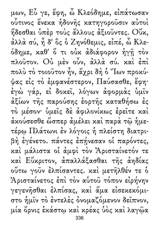 μων, Εὖ γε, ἔφη, ὦ Κλεόδημε, εἰπάτωσαν
οὗτινος ἕνεκα ἡδονῆς κατηγοροῦσιν αὐτοὶ
ἥδεσθαι ὑπὲρ τοὺς ἄλλους ἀξιοῦντες. Οὔκ,
ἀλλὰ σύ, ἦ δ' ὃς ὁ Ζηνόθεμις, εἰπέ, ὦ Κλε-
όδημε, καθ' ὅ τι οὐκ ἀδιάφορον ἡγῇ τὸν
πλοῦτον. Οὐ μὲν οὖν, ἀλλὰ σύ. καὶ ἐπὶ
πολὺ τὸ τοιοῦτον ἦν, ἄχρι δὴ ὁ Ἴων προκύ-
ψας εἰς τὸ ἐμφανέστερον, Παύσασθε, ἔφη·
ἐγὼ γάρ, εἰ δοκεῖ, λόγων ἀφορμὰς ὑμῖν
ἀξίων τῆς παρούσης ἑορτῆς καταθήσω ἐς
τὸ μέσον· ὑμεῖς δὲ ἀφιλονίκως ἐρεῖτε καὶ
ἀκούσεσθε ὥσπερ ἀμέλει καὶ παρὰ τῷ ἡμε-
τέρῳ Πλάτωνι ἐν λόγοις ἡ πλείστη διατρι-
βὴ ἐγένετο. πάντες ἐπῄνεσαν οἱ παρόντες,
καὶ μάλιστα οἱ ἀμφὶ τὸν Ἀρισταίνετόν τε
καὶ Εὔκριτον, ἀπαλλάξασθαι τῆς ἀηδίας
οὕτω γοῦν ἐλπίσαντες. καὶ μετῆλθέν τε ὁ
Ἀρισταίνετος ἐπὶ τὸν αὑτοῦ τόπον εἰρήνην
γεγενῆσθαι ἐλπίσας, καὶ ἅμα εἰσεκεκόμι-
στο ἡμῖν τὸ ἐντελὲς ὀνομαζόμενον δεῖπνον,
μία ὄρνις ἑκάστῳ καὶ κρέας ὑὸς καὶ λαγῷα
336
 