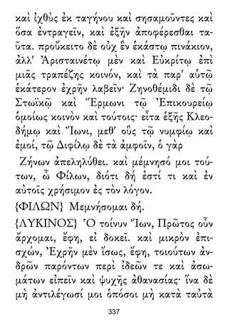 καὶ ἰχθὺς ἐκ ταγήνου καὶ σησαμοῦντες καὶ
ὅσα ἐντραγεῖν, καὶ ἐξῆν ἀποφέρεσθαι τα-
ῦτα. προὔκειτο δὲ οὐχ ἓν ἑκάστῳ πινάκιον,
ἀλλ' Ἀρισταινέτῳ μὲν καὶ Εὐκρίτῳ ἐπὶ
μιᾶς τραπέζης κοινόν, καὶ τὰ παρ' αὑτῷ
ἑκάτερον ἐχρῆν λαβεῖν· Ζηνοθέμιδι δὲ τῷ
Στωϊκῷ καὶ Ἕρμωνι τῷ Ἐπικουρείῳ
ὁμοίως κοινὸν καὶ τούτοις· εἶτα ἑξῆς Κλεο-
δήμῳ καὶ Ἴωνι, μεθ' οὓς τῷ νυμφίῳ καὶ
ἐμοί, τῷ ∆ιφίλῳ δὲ τὰ ἀμφοῖν, ὁ γὰρ
Ζήνων ἀπεληλύθει. καὶ μέμνησό μοι τού-
των, ὦ Φίλων, διότι δή ἐστί τι καὶ ἐν
αὐτοῖς χρήσιμον ἐς τὸν λόγον.
{ΦΙΛΩΝ} Μεμνήσομαι δή.
{ΛΥΚΙΝΟΣ} Ὁ τοίνυν Ἴων, Πρῶτος οὖν
ἄρχομαι, ἔφη, εἰ δοκεῖ. καὶ μικρὸν ἐπι-
σχών, Ἐχρῆν μὲν ἴσως, ἔφη, τοιούτων ἀν-
δρῶν παρόντων περὶ ἰδεῶν τε καὶ ἀσω-
μάτων εἰπεῖν καὶ ψυχῆς ἀθανασίας· ἵνα δὲ
μὴ ἀντιλέγωσί μοι ὁπόσοι μὴ κατὰ ταὐτὰ
337
 