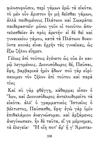 φιλοσοφοῦσιν, περὶ γάμων ἐρῶ τὰ εἰκότα.
τὸ μὲν οὖν ἄριστον ἦν μὴ δεῖσθαι γάμων,
ἀλλὰ πειθομένους Πλάτωνι καὶ Σωκράτει
παιδεραστεῖν· μόνοι γοῦν οἱ τοιοῦτοι ἀπο-
τελεσθεῖεν ἂν πρὸς ἀρετήν· εἰ δὲ δεῖ καὶ
γυναικείου γάμου, κατὰ τὰ Πλάτωνι δοκο-
ῦντα κοινὰς εἶναι ἐχρῆν τὰς γυναῖκας, ὡς
ἔξω ζήλου εἴημεν.
Γέλως ἐπὶ τούτοις ἐγένετο ὡς οὐκ ἐν και-
ρῷ λεγομένοις. ∆ιονυσόδωρος δέ, Παῦσαι,
ἔφη, βαρβαρικὰ ἡμῖν ᾄδων· ποῦ γὰρ εὑρί-
σκοιμεν τὸν ζῆλον ἐπὶ τούτου καὶ παρὰ
τίνι;
Καὶ σὺ γὰρ φθέγγῃ, κάθαρμα; εἶπεν ὁ
Ἴων, καὶ ∆ιονυσόδωρος ἀντελοιδορεῖτο τὰ
εἰκότα. ἀλλ' ὁ γραμματικὸς Ἱστιαῖος ὁ
βέλτιστος, Παύσασθε, ἔφη· ἐγὼ γὰρ ὑμῖν
ἐπιθαλάμιον ἀναγνώσομαι. καὶ ἀρξάμενος
ἀνεγίνωσκεν. ἦν δὲ ταῦτα, εἴ γε μέμνημαι,
τὰ ἐλεγεῖα· Ἢ οἵη ποτ' ἄρ' ἥ γ' Ἀρισται-
338
 