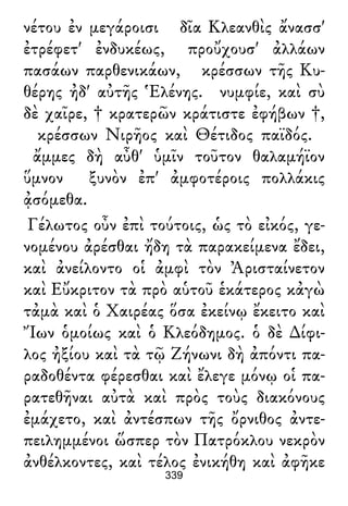 νέτου ἐν μεγάροισι δῖα Κλεανθὶς ἄνασσ'
ἐτρέφετ' ἐνδυκέως, προὔχουσ' ἀλλάων
πασάων παρθενικάων, κρέσσων τῆς Κυ-
θέρης ἠδ' αὐτῆς Ἑλένης. νυμφίε, καὶ σὺ
δὲ χαῖρε, † κρατερῶν κράτιστε ἐφήβων †,
κρέσσων Νιρῆος καὶ Θέτιδος παϊδός.
ἄμμες δὴ αὖθ' ὑμῖν τοῦτον θαλαμήϊον
ὕμνον ξυνὸν ἐπ' ἀμφοτέροις πολλάκις
ᾀσόμεθα.
Γέλωτος οὖν ἐπὶ τούτοις, ὡς τὸ εἰκός, γε-
νομένου ἀρέσθαι ἤδη τὰ παρακείμενα ἔδει,
καὶ ἀνείλοντο οἱ ἀμφὶ τὸν Ἀρισταίνετον
καὶ Εὔκριτον τὰ πρὸ αὑτοῦ ἑκάτερος κἀγὼ
τἀμὰ καὶ ὁ Χαιρέας ὅσα ἐκείνῳ ἔκειτο καὶ
Ἴων ὁμοίως καὶ ὁ Κλεόδημος. ὁ δὲ ∆ίφι-
λος ἠξίου καὶ τὰ τῷ Ζήνωνι δὴ ἀπόντι πα-
ραδοθέντα φέρεσθαι καὶ ἔλεγε μόνῳ οἱ πα-
ρατεθῆναι αὐτὰ καὶ πρὸς τοὺς διακόνους
ἐμάχετο, καὶ ἀντέσπων τῆς ὄρνιθος ἀντε-
πειλημμένοι ὥσπερ τὸν Πατρόκλου νεκρὸν
ἀνθέλκοντες, καὶ τέλος ἐνικήθη καὶ ἀφῆκε
339
 