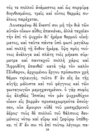 τός τε πολλοῦ ἀνάμεστος καὶ ὡς πορφύρᾳ
διηνθισμένος. τρεῖς καὶ οὗτος θερμὰς πυ-
έλους παρέχεται.
Λουσαμένῳ δὲ ἔνεστί σοι μὴ τὴν διὰ τῶν
αὐτῶν οἴκων αὖθις ἐπανιέναι, ἀλλὰ ταχεῖαν
τὴν ἐπὶ τὸ ψυχρὸν δι' ἠρέμα θερμοῦ οἰκή-
ματος, καὶ ταῦτα πάντα ὑπὸ φωτὶ μεγάλῳ
καὶ πολλῇ τῇ ἔνδον ἡμέρᾳ. ὕψη πρὸς τού-
τοις ἀνάλογα καὶ πλάτη τοῖς μήκεσι σύμ-
μετρα καὶ πανταχοῦ πολλὴ χάρις καὶ
Ἀφροδίτη ἐπανθεῖ· κατὰ γὰρ τὸν καλὸν
Πίνδαρον, ἀρχομένου ἔργου πρόσωπον χρὴ
θέμεν τηλαυγές. τοῦτο δ' ἂν εἴη ἐκ τῆς
αὐγῆς μάλιστα καὶ τοῦ φέγγους καὶ τῶν
φωταγωγῶν μεμηχανημένον. ὁ γὰρ σοφὸς
ὡς ἀληθῶς Ἱππίας τὸν μὲν ψυχροδόχον
οἶκον εἰς βορρᾶν προσκεχωρηκότα ἐποίη-
σεν, οὐκ ἄμοιρον οὐδὲ τοῦ μεσημβρινοῦ
ἀέρος· τοὺς δὲ πολλοῦ τοῦ θάλπους δεο-
μένους νότῳ καὶ εὔρῳ καὶ ζεφύρῳ ὑπέθη-
κε. τί δ' ἄν σοι τὸ ἐπὶ τούτῳ λέγοιμι πα-
34
 
