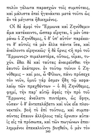 πολὺν γέλωτα παρασχὼν τοῖς συμπόταις,
καὶ μάλιστα ἐπεὶ ἠγανάκτει μετὰ τοῦτο ὡς
ἂν τὰ μέγιστα ἠδικημένος.
Οἱ δὲ ἀμφὶ τὸν Ἕρμωνα καὶ Ζηνόθεμιν
ἅμα κατέκειντο, ὥσπερ εἴρηται, ὁ μὲν ὑπε-
ράνω ὁ Ζηνόθεμις, ὁ δ' ὑπ' αὐτόν· παρέκει-
το δ' αὐτοῖς τὰ μὲν ἄλλα πάντα ἴσα, καὶ
ἀνείλοντο εἰρηνικῶς· ἡ δὲ ὄρνις <ἡ πρὸ τοῦ
Ἕρμωνος> πιμελεστέρα, οὕτως, οἶμαι, τυ-
χόν. ἔδει δὲ καὶ ταύτας ἀναιρεῖσθαι τὴν
ἑαυτοῦ ἑκάτερον. ἐν τούτῳ τοίνυν ὁ Ζη-
νόθεμις – καί μοι, ὦ Φίλων, πάνυ πρόσεχε
τὸν νοῦν, ὁμοῦ γάρ ἐσμεν ἤδη τῷ κεφα-
λαίῳ τῶν πραχθέντων – ὁ δὴ Ζηνόθεμις,
φημί, τὴν παρ' αὑτῷ ἀφεὶς τὴν πρὸ τοῦ
Ἕρμωνος ἀνείλετο πιοτέραν, ὡς ἔφην,
οὖσαν· ὁ δ' ἀντεπελάβετο καὶ οὐκ εἴα πλεο-
νεκτεῖν. βοὴ τὸ ἐπὶ τούτοις, καὶ συμπε-
σόντες ἔπαιον ἀλλήλους ταῖς ὄρνισιν αὐτα-
ῖς εἰς τὰ πρόσωπα, καὶ τῶν πωγώνων ἐπει-
λημμένοι ἐπεκαλοῦντο βοηθεῖν, ὁ μὲν τὸν
340
 