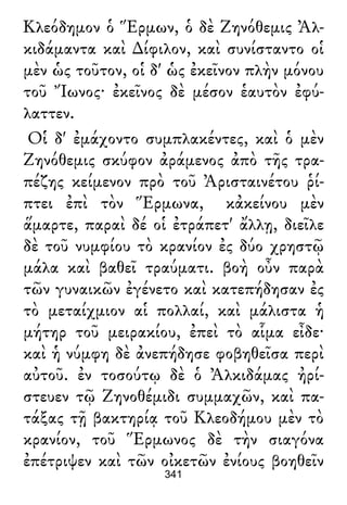 Κλεόδημον ὁ Ἕρμων, ὁ δὲ Ζηνόθεμις Ἀλ-
κιδάμαντα καὶ ∆ίφιλον, καὶ συνίσταντο οἱ
μὲν ὡς τοῦτον, οἱ δ' ὡς ἐκεῖνον πλὴν μόνου
τοῦ Ἴωνος· ἐκεῖνος δὲ μέσον ἑαυτὸν ἐφύ-
λαττεν.
Οἱ δ' ἐμάχοντο συμπλακέντες, καὶ ὁ μὲν
Ζηνόθεμις σκύφον ἀράμενος ἀπὸ τῆς τρα-
πέζης κείμενον πρὸ τοῦ Ἀρισταινέτου ῥί-
πτει ἐπὶ τὸν Ἕρμωνα, κἀκείνου μὲν
ἅμαρτε, παραὶ δέ οἱ ἐτράπετ' ἄλλῃ, διεῖλε
δὲ τοῦ νυμφίου τὸ κρανίον ἐς δύο χρηστῷ
μάλα καὶ βαθεῖ τραύματι. βοὴ οὖν παρὰ
τῶν γυναικῶν ἐγένετο καὶ κατεπήδησαν ἐς
τὸ μεταίχμιον αἱ πολλαί, καὶ μάλιστα ἡ
μήτηρ τοῦ μειρακίου, ἐπεὶ τὸ αἷμα εἶδε·
καὶ ἡ νύμφη δὲ ἀνεπήδησε φοβηθεῖσα περὶ
αὐτοῦ. ἐν τοσούτῳ δὲ ὁ Ἀλκιδάμας ἠρί-
στευεν τῷ Ζηνοθέμιδι συμμαχῶν, καὶ πα-
τάξας τῇ βακτηρίᾳ τοῦ Κλεοδήμου μὲν τὸ
κρανίον, τοῦ Ἕρμωνος δὲ τὴν σιαγόνα
ἐπέτριψεν καὶ τῶν οἰκετῶν ἐνίους βοηθεῖν
341
 