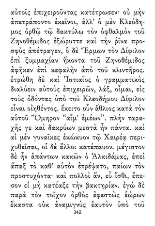 αὐτοῖς ἐπιχειροῦντας κατέτρωσεν· οὐ μὴν
ἀπετράποντο ἐκεῖνοι, ἀλλ' ὁ μὲν Κλεόδη-
μος ὀρθῷ τῷ δακτύλῳ τὸν ὀφθαλμὸν τοῦ
Ζηνοθέμιδος ἐξώρυττε καὶ τὴν ῥῖνα προ-
σφὺς ἀπέτραγεν, ὁ δὲ Ἕρμων τὸν ∆ίφιλον
ἐπὶ ξυμμαχίαν ἥκοντα τοῦ Ζηνοθέμιδος
ἀφῆκεν ἐπὶ κεφαλὴν ἀπὸ τοῦ κλιντῆρος.
ἐτρώθη δὲ καὶ Ἱστιαῖος ὁ γραμματικὸς
διαλύειν αὐτοὺς ἐπιχειρῶν, λάξ, οἶμαι, εἰς
τοὺς ὀδόντας ὑπὸ τοῦ Κλεοδήμου ∆ίφιλον
εἶναι οἰηθέντος. ἔκειτο οὖν ἄθλιος κατὰ τὸν
αὑτοῦ Ὅμηρον “αἷμ' ἐμέων”. πλὴν ταρα-
χῆς γε καὶ δακρύων μεστὰ ἦν πάντα. καὶ
αἱ μὲν γυναῖκες ἐκώκυον τῷ Χαιρέᾳ περι-
χυθεῖσαι, οἱ δὲ ἄλλοι κατέπαυον. μέγιστον
δὲ ἦν ἁπάντων κακῶν ὁ Ἀλκιδάμας, ἐπεὶ
ἅπαξ τὸ καθ' αὑτὸν ἐτρέψατο, παίων τὸν
προστυχόντα· καὶ πολλοὶ ἄν, εὖ ἴσθι, ἔπε-
σον εἰ μὴ κατέαξε τὴν βακτηρίαν. ἐγὼ δὲ
παρὰ τὸν τοῖχον ὀρθὸς ἐφεστὼς ἑώρων
ἕκαστα οὐκ ἀναμιγνὺς ἑαυτὸν ὑπὸ τοῦ
342
 