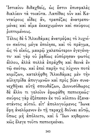 Ἱστιαίου διδαχθείς, ὡς ἔστιν ἐπισφαλὲς
διαλύειν τὰ τοιαῦτα. Λαπίθας οὖν καὶ Κε-
νταύρους εἶδες ἄν, τραπέζας ἀνατρεπο-
μένας καὶ αἷμα ἐκκεχυμένον καὶ σκύφους
ῥιπτομένους.
Τέλος δὲ ὁ Ἀλκιδάμας ἀνατρέψας τὸ λυχνί-
ον σκότος μέγα ἐποίησε, καὶ τὸ πρᾶγμα,
ὡς τὸ εἰκός, μακρῷ χαλεπώτερον ἐγεγένη-
το· καὶ γὰρ οὐ ῥᾳδίως εὐπόρησαν φωτὸς
ἄλλου, ἀλλὰ πολλὰ ἐπράχθη καὶ δεινὰ ἐν
τῷ σκότῳ. καὶ ἐπεὶ παρῆν τις λύχνον ποτὲ
κομίζων, κατελήφθη Ἀλκιδάμας μὲν τὴν
αὐλητρίδα ἀπογυμνῶν καὶ πρὸς βίαν συνε-
νεχθῆναι αὐτῇ σπουδάζων, ∆ιονυσόδωρος
δὲ ἄλλο τι γελοῖον ἐφωράθη πεποιηκώς·
σκύφος γὰρ ἐξέπεσεν ἐκ τοῦ κόλπου ἐξανα-
στάντος αὐτοῦ. εἶτ' ἀπολογούμενος Ἴωνα
ἔφη ἀνελόμενον ἐν τῇ ταραχῇ δοῦναι αὐτῷ,
ὅπως μὴ ἀπόλοιτο, καὶ ὁ Ἴων κηδεμονι-
κῶς ἔλεγε τοῦτο πεποιηκέναι.
343
 