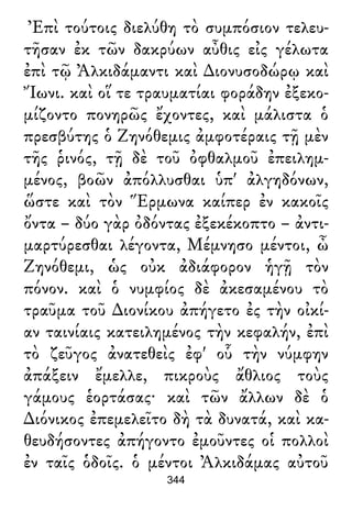 Ἐπὶ τούτοις διελύθη τὸ συμπόσιον τελευ-
τῆσαν ἐκ τῶν δακρύων αὖθις εἰς γέλωτα
ἐπὶ τῷ Ἀλκιδάμαντι καὶ ∆ιονυσοδώρῳ καὶ
Ἴωνι. καὶ οἵ τε τραυματίαι φοράδην ἐξεκο-
μίζοντο πονηρῶς ἔχοντες, καὶ μάλιστα ὁ
πρεσβύτης ὁ Ζηνόθεμις ἀμφοτέραις τῇ μὲν
τῆς ῥινός, τῇ δὲ τοῦ ὀφθαλμοῦ ἐπειλημ-
μένος, βοῶν ἀπόλλυσθαι ὑπ' ἀλγηδόνων,
ὥστε καὶ τὸν Ἕρμωνα καίπερ ἐν κακοῖς
ὄντα – δύο γὰρ ὀδόντας ἐξεκέκοπτο – ἀντι-
μαρτύρεσθαι λέγοντα, Μέμνησο μέντοι, ὦ
Ζηνόθεμι, ὡς οὐκ ἀδιάφορον ἡγῇ τὸν
πόνον. καὶ ὁ νυμφίος δὲ ἀκεσαμένου τὸ
τραῦμα τοῦ ∆ιονίκου ἀπήγετο ἐς τὴν οἰκί-
αν ταινίαις κατειλημένος τὴν κεφαλήν, ἐπὶ
τὸ ζεῦγος ἀνατεθεὶς ἐφ' οὗ τὴν νύμφην
ἀπάξειν ἔμελλε, πικροὺς ἄθλιος τοὺς
γάμους ἑορτάσας· καὶ τῶν ἄλλων δὲ ὁ
∆ιόνικος ἐπεμελεῖτο δὴ τὰ δυνατά, καὶ κα-
θευδήσοντες ἀπήγοντο ἐμοῦντες οἱ πολλοὶ
ἐν ταῖς ὁδοῖς. ὁ μέντοι Ἀλκιδάμας αὐτοῦ
344
 