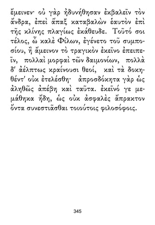 ἔμεινεν· οὐ γὰρ ἠδυνήθησαν ἐκβαλεῖν τὸν
ἄνδρα, ἐπεὶ ἅπαξ καταβαλὼν ἑαυτὸν ἐπὶ
τῆς κλίνης πλαγίως ἐκάθευδε. Τοῦτό σοι
τέλος, ὦ καλὲ Φίλων, ἐγένετο τοῦ συμπο-
σίου, ἢ ἄμεινον τὸ τραγικὸν ἐκεῖνο ἐπειπε-
ῖν, πολλαὶ μορφαὶ τῶν δαιμονίων, πολλὰ
δ' ἀέλπτως κραίνουσι θεοί, καὶ τὰ δοκη-
θέντ' οὐκ ἐτελέσθη· ἀπροσδόκητα γὰρ ὡς
ἀληθῶς ἀπέβη καὶ ταῦτα. ἐκεῖνό γε με-
μάθηκα ἤδη, ὡς οὐκ ἀσφαλὲς ἄπρακτον
ὄντα συνεστιᾶσθαι τοιούτοις φιλοσόφοις.
345
 