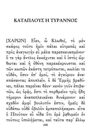 ΚΑΤΑΠΛΟΥΣ Η ΤΥΡΑΝΝΟΣ
{ΧΑΡΩΝ} Εἶεν, ὦ Κλωθοῖ, τὸ μὲν
σκάφος τοῦτο ἡμῖν πάλαι εὐτρεπὲς καὶ
πρὸς ἀναγωγὴν εὖ μάλα παρεσκευασμένον·
ὅ τε γὰρ ἄντλος ἐκκέχυται καὶ ὁ ἱστὸς ὤρ-
θωται καὶ ἡ ὀθόνη παρακέκρουσται καὶ
τῶν κωπῶν ἑκάστη τετρόπωται, κωλύει τε
οὐδέν, ὅσον ἐπ' ἐμοί, τὸ ἀγκύριον ἀνα-
σπάσαντας ἀποπλεῖν. ὁ δὲ Ἑρμῆς βραδύ-
νει, πάλαι παρεῖναι δέον· κενὸν γοῦν ἐπιβα-
τῶν, ὡς ὁρᾷς, ἔστι τὸ πορθμεῖον τρὶς ἤδη
τήμερον ἀναπεπλευκέναι δυνάμενον· καὶ
σχεδὸν ἀμφὶ βουλυτόν ἐστιν, ἡμεῖς δὲ
οὐδέπω οὐδὲ ὀβολὸν ἐμπεπολήκαμεν. εἶτα
ὁ Πλούτων εὖ οἶδα ὅτι ἐμὲ ῥᾳθυμεῖν ἐν
τούτοις ὑπολήψεται, καὶ ταῦτα παρ' ἄλλῳ
346
 