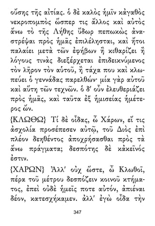οὔσης τῆς αἰτίας. ὁ δὲ καλὸς ἡμῖν κἀγαθὸς
νεκροπομπὸς ὥσπερ τις ἄλλος καὶ αὐτὸς
ἄνω τὸ τῆς Λήθης ὕδωρ πεπωκὼς ἀνα-
στρέψαι πρὸς ἡμᾶς ἐπιλέλησται, καὶ ἤτοι
παλαίει μετὰ τῶν ἐφήβων ἢ κιθαρίζει ἢ
λόγους τινὰς διεξέρχεται ἐπιδεικνύμενος
τὸν λῆρον τὸν αὑτοῦ, ἢ τάχα που καὶ κλω-
πεύει ὁ γεννάδας παρελθών· μία γὰρ αὐτοῦ
καὶ αὕτη τῶν τεχνῶν. ὁ δ' οὖν ἐλευθεριάζει
πρὸς ἡμᾶς, καὶ ταῦτα ἐξ ἡμισείας ἡμέτε-
ρος ὤν.
{ΚΛΩΘΩ} Τί δὲ οἶδας, ὦ Χάρων, εἴ τις
ἀσχολία προσέπεσεν αὐτῷ, τοῦ ∆ιὸς ἐπὶ
πλέον δεηθέντος ἀποχρήσασθαι πρὸς τὰ
ἄνω πράγματα; δεσπότης δὲ κἀκεῖνός
ἐστιν.
{ΧΑΡΩΝ} Ἀλλ' οὐχ ὥστε, ὦ Κλωθοῖ,
πέρα τοῦ μέτρου δεσπόζειν κοινοῦ κτήμα-
τος, ἐπεὶ οὐδὲ ἡμεῖς ποτε αὐτόν, ἀπιέναι
δέον, κατεσχήκαμεν. ἀλλ' ἐγὼ οἶδα τὴν
347
 